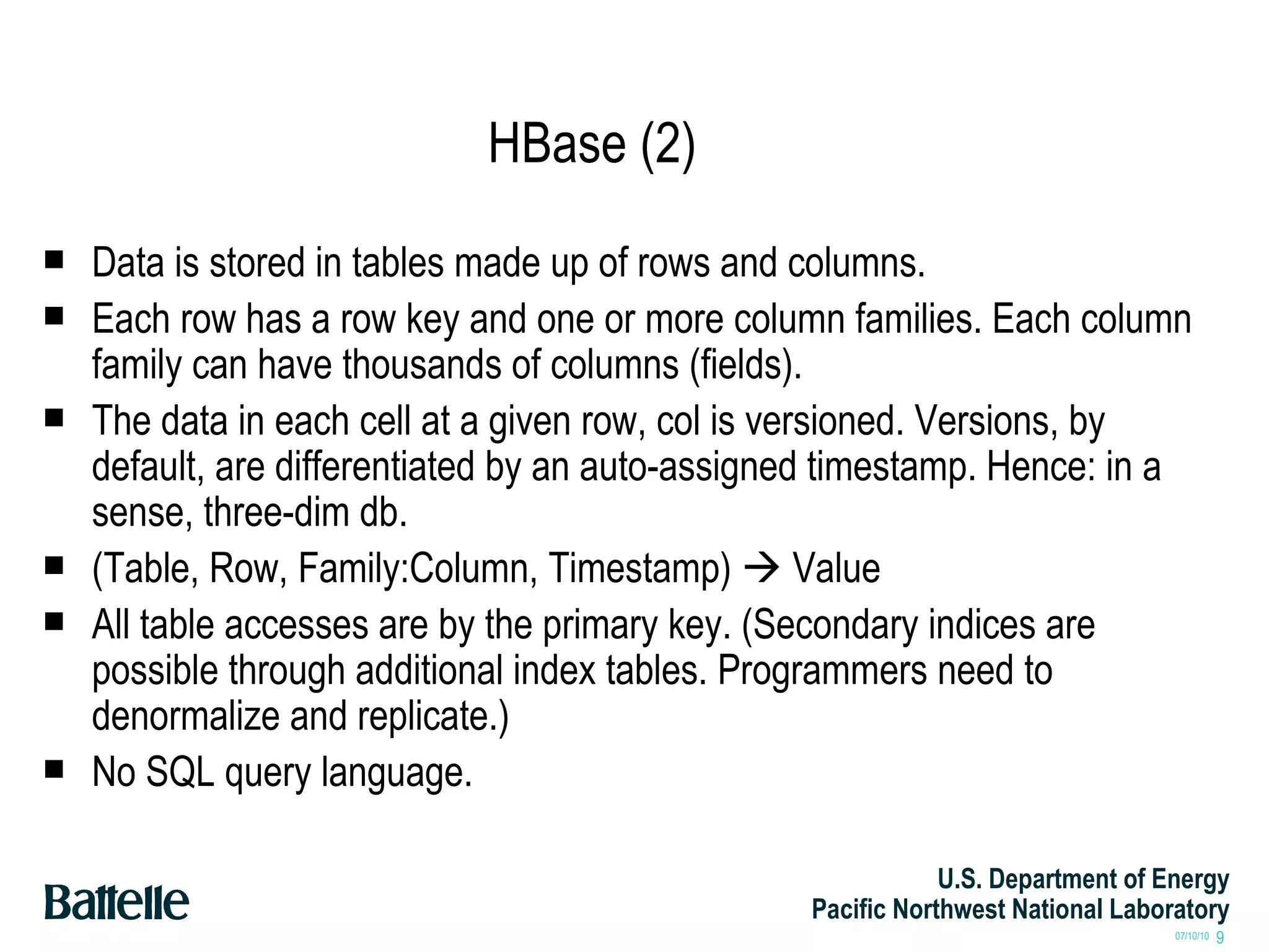 HBase (2) Data is stored in tables made up of rows and columns. Each row has a row key and one or more column families. Each column family can have thousands of columns (fields). The data in each cell at a given row, col is versioned. Versions, by default, are differentiated by an auto-assigned timestamp. Hence: in a sense, three-dim db.  (Table, Row, Family:Column, Timestamp)    Value All table accesses are by the primary key. (Secondary indices are possible through additional index tables. Programmers need to denormalize and replicate.) No SQL query language. 