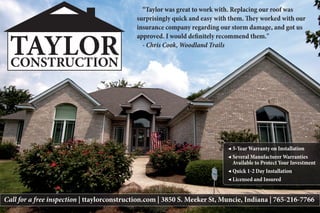 Call for a free inspection | ttaylorconstruction.com | 3850 S. Meeker St, Muncie, Indiana | 765-216-7766
“Taylor was great to work with. Replacing our roof was
surprisingly quick and easy with them. They worked with our
insurance company regarding our storm damage, and got us
approved. I would definitely recommend them."
- Chris Cook, Woodland Trails
◀ 5-Year Warranty on Installation
◀ Several Manufacturer Warranties
Available to Protect Your Investment
◀ Quick 1-2 Day Installation
◀ Licensed and Insured
TAYLORCONSTRUCTION
 