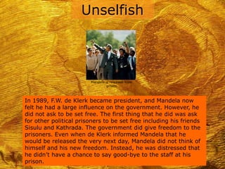Unselfish



                        Mandela is released from
                                 prison



In 1989, F.W. de Klerk became president, and Mandela now
felt he had a large influence on the government. However, he
did not ask to be set free. The first thing that he did was ask
for other political prisoners to be set free including his friends
Sisulu and Kathrada. The government did give freedom to the
prisoners. Even when de Klerk informed Mandela that he
would be released the very next day, Mandela did not think of
himself and his new freedom. Instead, he was distressed that
he didn’t have a chance to say good-bye to the staff at his
prison.
 