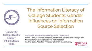 The Information Literacy of
College Students: Gender
Influences on Information
Source Selection
Librarians’ Information Literacy Annual Conference
Arthur Taylor, Associate Professor, Information Systems and Supply Chain
Management, College of Business Administration
Heather Dalal, Assistant Professor-Librarian, Moore Library
University
College Dublin
Library
21-23 March
2016
 