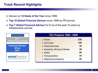 Track Record Highlights


 ♦ Advisor on 12 Deals of the Year since 1999.
 ♦ Top 10 Global Financial Advisor since 1996 by PFI journal.
 ♦ Top 7 Global Financial Advisor for 9 out of the past 10 years by
   Infrastructure Journal.

                                          TDJ Projects 1994 - 2009
           Best
                                 ♦   Power                           238
  Project Finance House
                                 ♦   Oil & Gas                       126
  Financial Advisor              ♦   Petrochemicals                   35
       Africa
                                 ♦   Industrial, Mining & Metals      38
        2007
                                 ♦   Water                            26
                                 ♦   Transportation                   34
                                 ♦   Telecommunications               22



                                                                           10
 