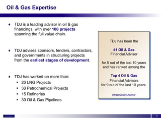 Oil & Gas Expertise


♦ TDJ is a leading advisor in oil & gas
  financings, with over 100 projects
  spanning the full value chain.
                                                     TDJ has been the

♦ TDJ advises sponsors, lenders, contractors,           #1 Oil & Gas
  and governments in structuring projects             Financial Advisor
  from the earliest stages of development.
                                                for 5 out of the last 10 years
                                                 and has ranked among the

♦ TDJ has worked on more than:                         Top 4 Oil & Gas
                                                      Financial Advisors
    20 LNG Projects
                                                for 9 out of the last 10 years.
    30 Petrochemical Projects
    15 Refineries                                     Infrastructure Journal

    30 Oil & Gas Pipelines


                                                                                  11
 