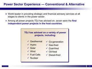 Power Sector Experience — Conventional & Alternative


 ♦ World leader in providing strategic and financial advisory services at all
   stages to clients in the power sector.
 ♦ Among all power projects TDJ has advised on, seven were the first
   independent power projects in the host countries.


                    TDJ has advised on a variety of power
                             projects, including:

                          Geothermal        Co-generation
                          Hydro             Gas-fired
                          Solar             Coal-fired
                          Wind              Oil-fired
                          Fuel Cells        Diesel-fired
                          Nuclear


                                                                                16
 