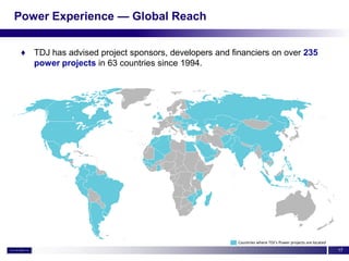 Power Experience — Global Reach


 ♦ TDJ has advised project sponsors, developers and financiers on over 235
   power projects in 63 countries since 1994.




                                                      Countries where TDJ’s Power projects are located
                                                                                                         17
 