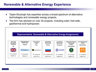 Renewable & Alternative Energy Experience


 ♦ Taylor-DeJongh has expertise across a broad spectrum of alternative
   technologies and renewable energy projects.
 ♦ The firm has advised on over 30 projects, including solar, fuel cells,
   geothermal and hydropower.



                     Representative Renewable & Alternative Energy Assignments

     UK-Listed          Kalangala Solar-   Peru Ethanol      Kamchatka        La Vueltosa     Alternative Energy   Lurio Hydropower
     Renewable            Diesel Plant       Project         Geothermal       Hydropower          Technology            Project
      Company               Uganda                                                                  Project
                                               Peru            Russia          Venezuela                             Mozambique
         UK                                                                                     United States




    FA to Acquirer       FA to Sponsor     FA to Sponsor   FA to Government   FA to Sponsor     FA to Lender        FA to Sponsor
     US$50 mm             US$42 mm          US$175 mm        US$140 mm         US$400 mm         US$300 mm           US$350 mm




                                                                                                                                      18
 