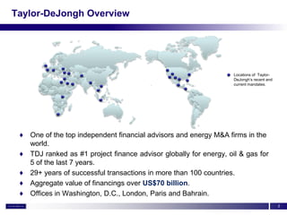 Taylor-DeJongh Overview




                                                                   Locations of Taylor-
                                                                   DeJongh’s recent and
                                                                   current mandates.




 ♦ One of the top independent financial advisors and energy M&A firms in the
   world.
 ♦ TDJ ranked as #1 project finance advisor globally for energy, oil & gas for
   5 of the last 7 years.
 ♦ 29+ years of successful transactions in more than 100 countries.
 ♦ Aggregate value of financings over US$70 billion.
 ♦ Offices in Washington, D.C., London, Paris and Bahrain.
                                                                                          2
 