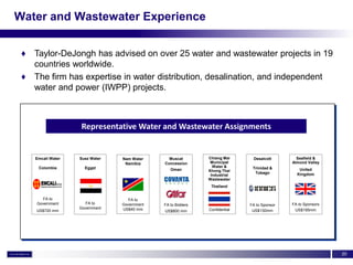 Water and Wastewater Experience


 ♦ Taylor-DeJongh has advised on over 25 water and wastewater projects in 19
   countries worldwide.
 ♦ The firm has expertise in water distribution, desalination, and independent
   water and power (IWPP) projects.



                   Representative Water and Wastewater Assignments


    Emcali Water   Suez Water   Nam Water      Muscat        Chiang Mai      Desalcott        Seafield &
                                 Namibia     Concession       Municipal                     Almond Valley
     Colombia        Egypt                                     Water &       Trinidad &
                                                Oman         Khong Thai                        United
                                                                              Tobago          Kingdom
                                                              Industrial
                                                             Wastewater
                                                              Thailand


      FA to                       FA to
    Government       FA to      Government   FA to Bidders                  FA to Sponsor   FA to Sponsors
                   Government   US$40 mm                     Confidential                    US$195mm
    US$720 mm                                US$800 mm                       US$130mm




                                                                                                             20
 