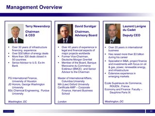 Management Overview


               Terry Newendorp                        David Suratgar                        Laurent Lavigne
                                                                                            du Cadet
               Chairman                               Chairman,
               & CEO                                  Advisory Board                        Deputy CEO


   Over 30 years of infrastructure       Over 40 years of experience in      Over 20 years in international
    financing experience                   legal and financial aspects of       business
   Over $30 billion of energy deals       major projects worldwide            Has raised more than $3 billion
   More than 300 deals closed in         Former Vice-Chairman,                during his career
    50 countries                           Deutsche Morgan Grenfell
                                                                               Specialist in M&A, project finance
   Senior Advisor to U.S. Ex-Im          Member of the Board, Banque
                                                                                and investments with focus on oil
    Bank                                   Marocaine du Commerce
                                                                                & gas, power, renewable energy,
                                           Extérieur (BMCE) and Senior
                                                                                and infrastructure
                                           Advisor to the Chairman
                                                                               Extensive experience in
                                                                                emerging markets
PG International Finance,              Master of International Affairs,
   University of Houston                  Columbia University
JD Honors, George Washington           MA (Law) Oxford University           Ecole Supérieure de Commerce,
   University                          Certificate AMP – Corporate              ROUEN , France
BSc Chemical Engineering, Purdue          Finance, Harvard Business         Economy and Finance Faculty –
   University                             School                                Dauphine Paris IX


Washington, DC                         London                               Washington, DC


                                                                                                                     23
 
