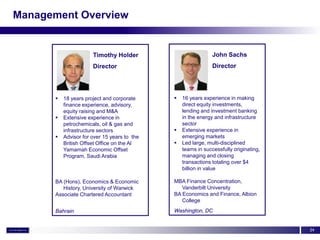 Management Overview


                      Timothy Holder                          John Sachs
                      Director                                Director




         18 years project and corporate        16 years experience in making
          finance experience, advisory,          direct equity investments,
          equity raising and M&A                 lending and investment banking
         Extensive experience in                in the energy and infrastructure
          petrochemicals, oil & gas and          sector
          infrastructure sectors                Extensive experience in
         Advisor for over 15 years to the       emerging markets
          British Offset Office on the Al       Led large, multi-disciplined
          Yamamah Economic Offset                teams in successfully originating,
          Program, Saudi Arabia                  managing and closing
                                                 transactions totaling over $4
                                                 billion in value

      BA (Hons), Economics & Economic        MBA Finance Concentration,
         History, University of Warwick         Vanderbilt University
      Associate Chartered Accountant         BA Economics and Finance, Albion
                                                College
      Bahrain                                Washington, DC


                                                                                      24
 