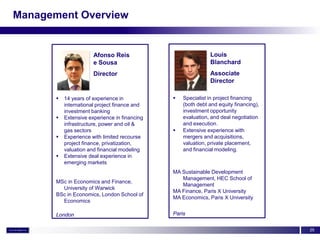Management Overview


                       Afonso Reis                            Louis
                       e Sousa                                Blanchard
                       Director                               Associate
                                                              Director

          14 years of experience in              Specialist in project financing
           international project finance and       (both debt and equity financing),
           investment banking                      investment opportunity
          Extensive experience in financing       evaluation, and deal negotiation
           infrastructure, power and oil &         and execution.
           gas sectors                            Extensive experience with
          Experience with limited recourse        mergers and acquisitions,
           project finance, privatization,         valuation, private placement,
           valuation and financial modeling        and financial modeling.
          Extensive deal experience in
           emerging markets
                                               MA Sustainable Development
                                                  Management, HEC School of
       MSc in Economics and Finance,
                                                  Management
         University of Warwick
                                               MA Finance, Paris X University
       BSc in Economics, London School of
                                               MA Economics, Paris X University
         Economics

       London                                  Paris

                                                                                       25
 