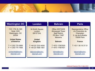 Washington DC             London             Bahrain                              Paris

 1101 17th St, NW      34 Smith Square     Office 2207/2209            Representative Office
    Suite 1220             London          Almoayyed Tower              c/o Financière de
  Washington, DC          SW1P 3HL           Seef District                   Champlain
      20036                                 PO Box 11487                3, rue de la Boétie
                                                Manama                      75008 Paris
   United States           United
    of America            Kingdom              Bahrain                            France

 T +1 202 775 0899    T +44 20 7233 4000   T +973 17567925              T +33 1 58 18 37 51
 F +1 202 775 1668    F +44 20 7808 1801   F +973 17567921

 contacttdj@taylor-    tdjlondon@taylor-    tdjme@taylor-                   tdjparis@taylor-
   dejongh.com            dejongh.com        dejongh.com                      dejongh.com




                                                              Intellectual Property of TDJ, © March 2010
                                                                                                           26
 