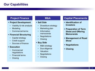 Our Capabilities



    Project Finance                        M&A             Capital Placements
   Project Development           Sell Side                Identification of
   • Viability & risk analysis    • Divestiture strategy     Investors
   • Modeling                     • Marketing plan          Preparation of Term
   • Commercial terms             • Information              Sheet and Offering
                                    memoranda                Memoranda
   Financial Structuring
                                  • Negotiations
   • Capital strategy
                                  • Closing                 Management of Road
   • Credit support                                          Show
   • Sources of finance           Buy Side
                                  •   M&A strategy          Negotiations
   Execution
                                  •   Due diligence         Closing
   • Commercial
                                  •   Valuation
     negotiations
                                  •   Negotiations
   • Financial terms
                                  •   Closing
   • Closing



                                                                                   4
 