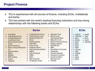 Project Finance


♦ TDJ is experienced with all sources of finance, including ECAs, multilaterals
  and banks.
♦ TDJ has worked with the world’s leading financing institutions and has strong
  relationships with the following banks and ECAs:

                                        Banks                                                     ECAs
    Arab Bank                     Credit Agricole Group        Marubeni Corp               CESCE       OeKB
    Arab Banking Corp             Credit Suisse Group          Merrill Lynch               COFACE      OND
    Al Rajhi Banking &            Deutsche Bank AG              International Bank          DEG         OPIC
     Investment Corp               Dexia                        Mitsui & Co Ltd             ECGD        SACE
    Banco Espirito Santo          Dresdner Bank                Mizuho Financial Group      EDC         USEXIM
     Group                         DnB NOR                      Morgan Stanley              EFIC
    Bank of America               Fortis Group                 NATIXIS SA                  ERG
    Bank of Tokyo-Mitsubishi      Goldman Sachs                RBS                         FMO
     Ltd                           Gulf International Bank      Royal Bank of Canada        Hermes
    Barclays Bank                 HBOS                         Santander                   JBIC
    BBVA                          HSH Nordbank                 Société Générale            KEXIM
    BNDES                         HSBC                         Standard Chartered          KfW
    BNP Paribas                   ICICI                        Sumitomo Mitsui             NCM
    Calyon                        ING Groep NV                  Banking Corp                NEXI
    Citigroup                     JP Morgan Chase              WestLB



                                                                                                                     7
 