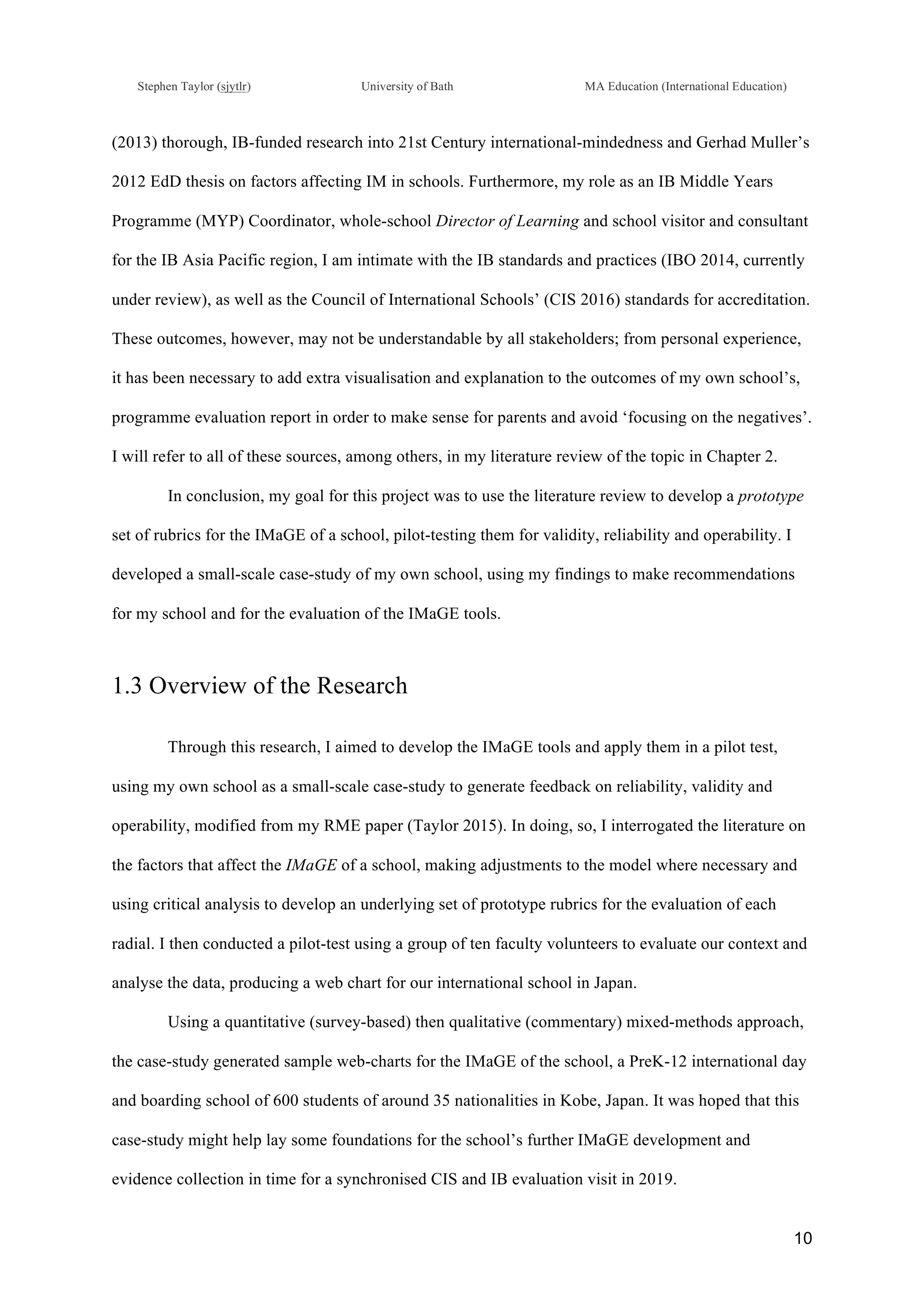 !
Stephen Taylor (sjytlr) University of Bath MA Education (International Education)
!
!
10!
(2013) thorough, IB-funded research into 21st Century international-mindedness and Gerhad Muller’s
2012 EdD thesis on factors affecting IM in schools. Furthermore, my role as an IB Middle Years
Programme (MYP) Coordinator, whole-school Director of Learning and school visitor and consultant
for the IB Asia Pacific region, I am intimate with the IB standards and practices (IBO 2014, currently
under review), as well as the Council of International Schools’ (CIS 2016) standards for accreditation.
These outcomes, however, may not be understandable by all stakeholders; from personal experience,
it has been necessary to add extra visualisation and explanation to the outcomes of my own school’s,
programme evaluation report in order to make sense for parents and avoid ‘focusing on the negatives’.
I will refer to all of these sources, among others, in my literature review of the topic in Chapter 2.
In conclusion, my goal for this project was to use the literature review to develop a prototype
set of rubrics for the IMaGE of a school, pilot-testing them for validity, reliability and operability. I
developed a small-scale case-study of my own school, using my findings to make recommendations
for my school and for the evaluation of the IMaGE tools.
1.3 Overview of the Research
Through this research, I aimed to develop the IMaGE tools and apply them in a pilot test,
using my own school as a small-scale case-study to generate feedback on reliability, validity and
operability, modified from my RME paper (Taylor 2015). In doing, so, I interrogated the literature on
the factors that affect the IMaGE of a school, making adjustments to the model where necessary and
using critical analysis to develop an underlying set of prototype rubrics for the evaluation of each
radial. I then conducted a pilot-test using a group of ten faculty volunteers to evaluate our context and
analyse the data, producing a web chart for our international school in Japan.
Using a quantitative (survey-based) then qualitative (commentary) mixed-methods approach,
the case-study generated sample web-charts for the IMaGE of the school, a PreK-12 international day
and boarding school of 600 students of around 35 nationalities in Kobe, Japan. It was hoped that this
case-study might help lay some foundations for the school’s further IMaGE development and
evidence collection in time for a synchronised CIS and IB evaluation visit in 2019.
 