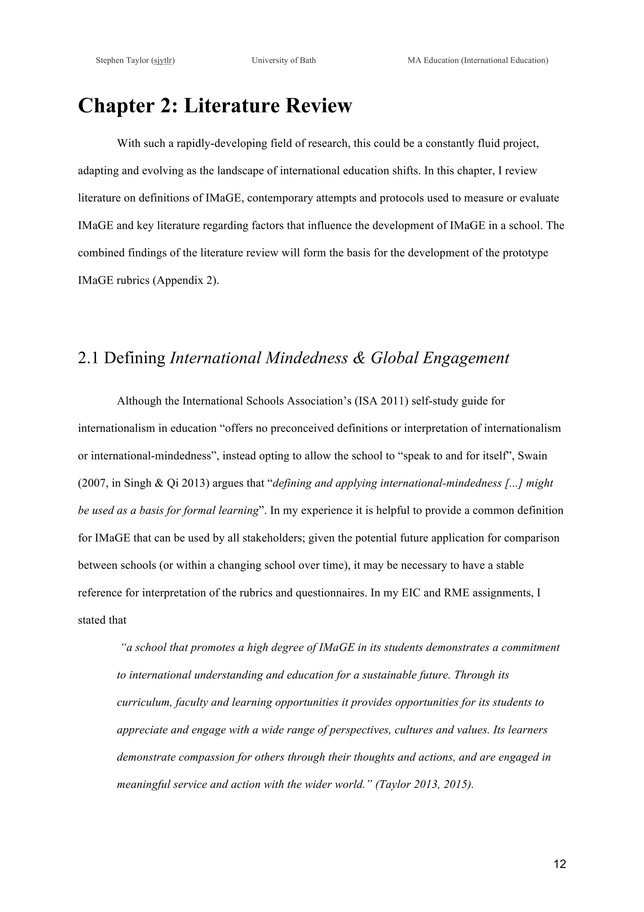!
Stephen Taylor (sjytlr) University of Bath MA Education (International Education)
!
!
12!
Chapter 2: Literature Review
With such a rapidly-developing field of research, this could be a constantly fluid project,
adapting and evolving as the landscape of international education shifts. In this chapter, I review
literature on definitions of IMaGE, contemporary attempts and protocols used to measure or evaluate
IMaGE and key literature regarding factors that influence the development of IMaGE in a school. The
combined findings of the literature review will form the basis for the development of the prototype
IMaGE rubrics (Appendix 2).
2.1 Defining International Mindedness & Global Engagement
Although the International Schools Association’s (ISA 2011) self-study guide for
internationalism in education “offers no preconceived definitions or interpretation of internationalism
or international-mindedness”, instead opting to allow the school to “speak to and for itself”, Swain
(2007, in Singh & Qi 2013) argues that “defining and applying international-mindedness [...] might
be used as a basis for formal learning”. In my experience it is helpful to provide a common definition
for IMaGE that can be used by all stakeholders; given the potential future application for comparison
between schools (or within a changing school over time), it may be necessary to have a stable
reference for interpretation of the rubrics and questionnaires. In my EIC and RME assignments, I
stated that
“a school that promotes a high degree of IMaGE in its students demonstrates a commitment
to international understanding and education for a sustainable future. Through its
curriculum, faculty and learning opportunities it provides opportunities for its students to
appreciate and engage with a wide range of perspectives, cultures and values. Its learners
demonstrate compassion for others through their thoughts and actions, and are engaged in
meaningful service and action with the wider world.” (Taylor 2013, 2015).
 