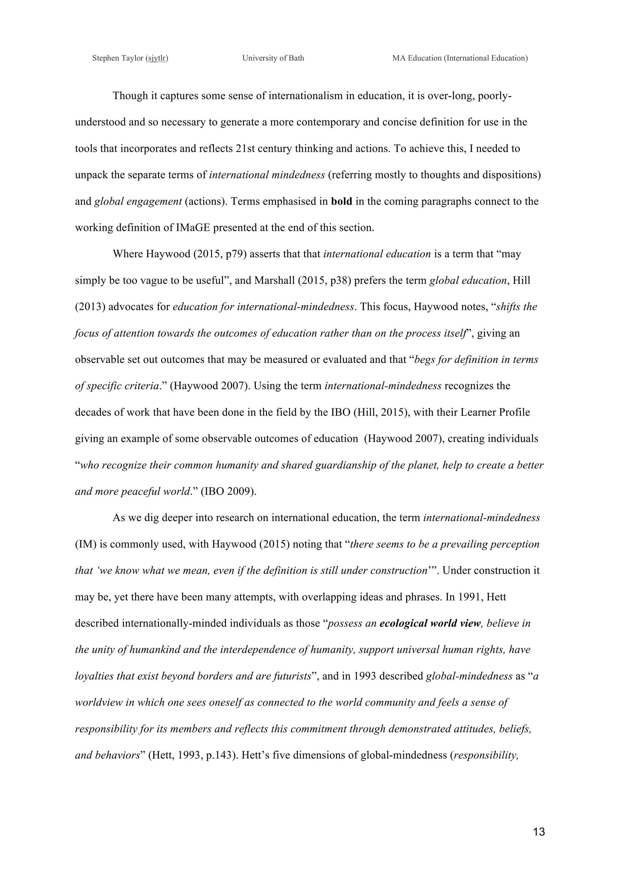 !
Stephen Taylor (sjytlr) University of Bath MA Education (International Education)
!
!
13!
Though it captures some sense of internationalism in education, it is over-long, poorly-
understood and so necessary to generate a more contemporary and concise definition for use in the
tools that incorporates and reflects 21st century thinking and actions. To achieve this, I needed to
unpack the separate terms of international mindedness (referring mostly to thoughts and dispositions)
and global engagement (actions). Terms emphasised in bold in the coming paragraphs connect to the
working definition of IMaGE presented at the end of this section.
Where Haywood (2015, p79) asserts that that international education is a term that “may
simply be too vague to be useful”, and Marshall (2015, p38) prefers the term global education, Hill
(2013) advocates for education for international-mindedness. This focus, Haywood notes, “shifts the
focus of attention towards the outcomes of education rather than on the process itself”, giving an
observable set out outcomes that may be measured or evaluated and that “begs for definition in terms
of specific criteria.” (Haywood 2007). Using the term international-mindedness recognizes the
decades of work that have been done in the field by the IBO (Hill, 2015), with their Learner Profile
giving an example of some observable outcomes of education (Haywood 2007), creating individuals
“who recognize their common humanity and shared guardianship of the planet, help to create a better
and more peaceful world.” (IBO 2009).
As we dig deeper into research on international education, the term international-mindedness
(IM) is commonly used, with Haywood (2015) noting that “there seems to be a prevailing perception
that ‘we know what we mean, even if the definition is still under construction’”. Under construction it
may be, yet there have been many attempts, with overlapping ideas and phrases. In 1991, Hett
described internationally-minded individuals as those “possess an ecological world view, believe in
the unity of humankind and the interdependence of humanity, support universal human rights, have
loyalties that exist beyond borders and are futurists”, and in 1993 described global-mindedness as “a
worldview in which one sees oneself as connected to the world community and feels a sense of
responsibility for its members and reflects this commitment through demonstrated attitudes, beliefs,
and behaviors” (Hett, 1993, p.143). Hett’s five dimensions of global-mindedness (responsibility,
 