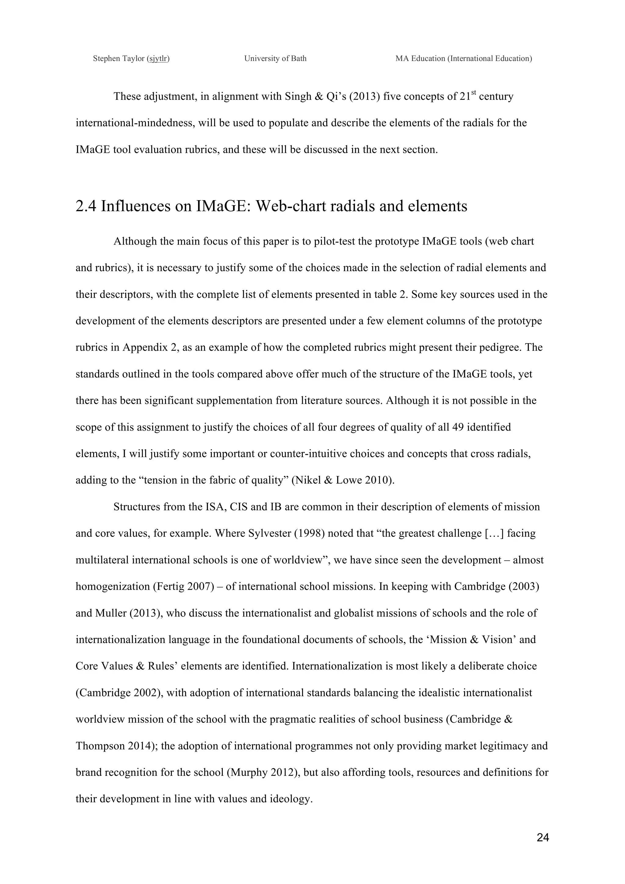 !
Stephen Taylor (sjytlr) University of Bath MA Education (International Education)
!
!
24!
These adjustment, in alignment with Singh & Qi’s (2013) five concepts of 21st
century
international-mindedness, will be used to populate and describe the elements of the radials for the
IMaGE tool evaluation rubrics, and these will be discussed in the next section.
2.4 Influences on IMaGE: Web-chart radials and elements
Although the main focus of this paper is to pilot-test the prototype IMaGE tools (web chart
and rubrics), it is necessary to justify some of the choices made in the selection of radial elements and
their descriptors, with the complete list of elements presented in table 2. Some key sources used in the
development of the elements descriptors are presented under a few element columns of the prototype
rubrics in Appendix 2, as an example of how the completed rubrics might present their pedigree. The
standards outlined in the tools compared above offer much of the structure of the IMaGE tools, yet
there has been significant supplementation from literature sources. Although it is not possible in the
scope of this assignment to justify the choices of all four degrees of quality of all 49 identified
elements, I will justify some important or counter-intuitive choices and concepts that cross radials,
adding to the “tension in the fabric of quality” (Nikel & Lowe 2010).
Structures from the ISA, CIS and IB are common in their description of elements of mission
and core values, for example. Where Sylvester (1998) noted that “the greatest challenge […] facing
multilateral international schools is one of worldview”, we have since seen the development – almost
homogenization (Fertig 2007) – of international school missions. In keeping with Cambridge (2003)
and Muller (2013), who discuss the internationalist and globalist missions of schools and the role of
internationalization language in the foundational documents of schools, the ‘Mission & Vision’ and
Core Values & Rules’ elements are identified. Internationalization is most likely a deliberate choice
(Cambridge 2002), with adoption of international standards balancing the idealistic internationalist
worldview mission of the school with the pragmatic realities of school business (Cambridge &
Thompson 2014); the adoption of international programmes not only providing market legitimacy and
brand recognition for the school (Murphy 2012), but also affording tools, resources and definitions for
their development in line with values and ideology.
 