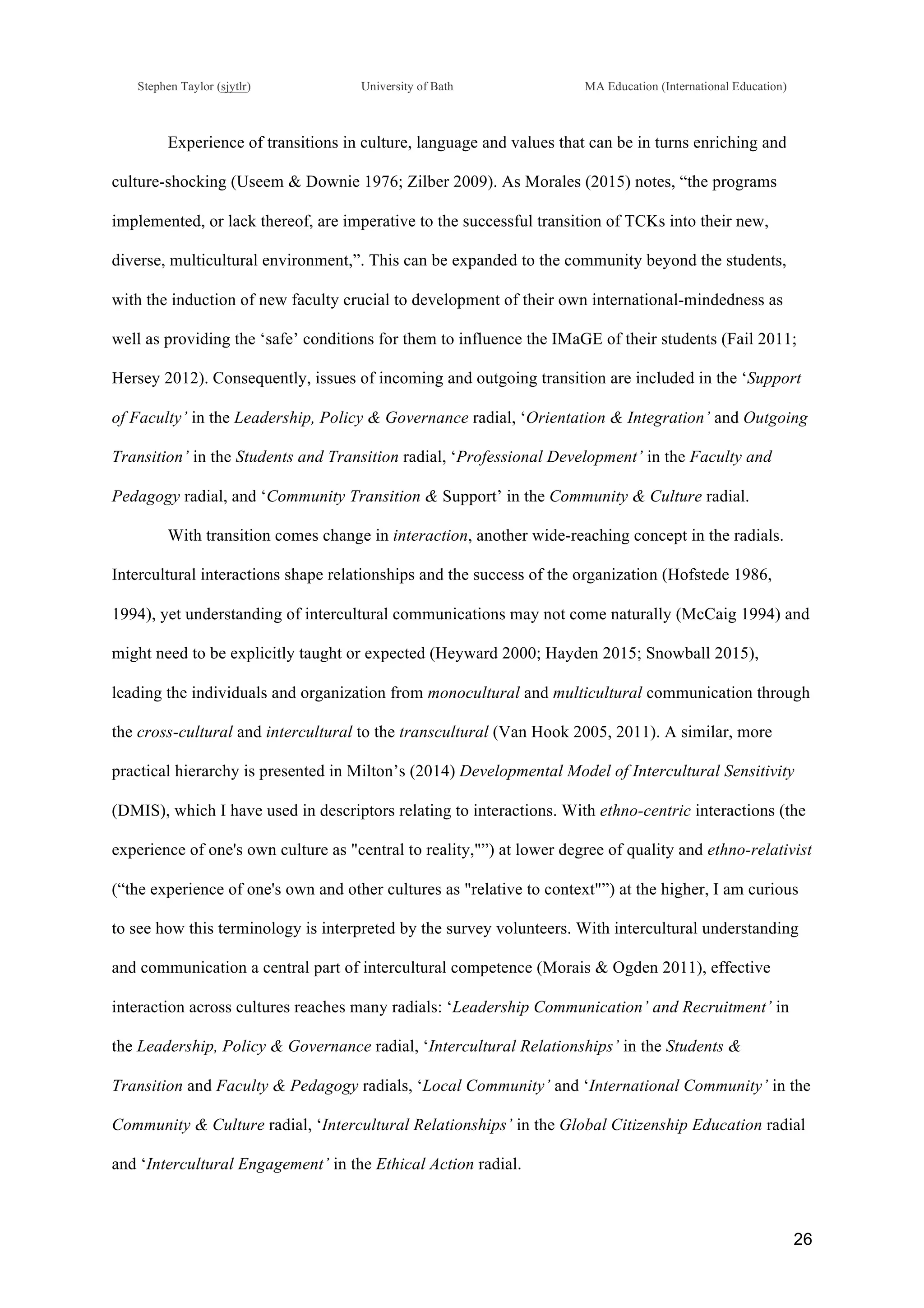 !
Stephen Taylor (sjytlr) University of Bath MA Education (International Education)
!
!
26!
Experience of transitions in culture, language and values that can be in turns enriching and
culture-shocking (Useem & Downie 1976; Zilber 2009). As Morales (2015) notes, “the programs
implemented, or lack thereof, are imperative to the successful transition of TCKs into their new,
diverse, multicultural environment,”. This can be expanded to the community beyond the students,
with the induction of new faculty crucial to development of their own international-mindedness as
well as providing the ‘safe’ conditions for them to influence the IMaGE of their students (Fail 2011;
Hersey 2012). Consequently, issues of incoming and outgoing transition are included in the ‘Support
of Faculty’ in the Leadership, Policy & Governance radial, ‘Orientation & Integration’ and Outgoing
Transition’ in the Students and Transition radial, ‘Professional Development’ in the Faculty and
Pedagogy radial, and ‘Community Transition & Support’ in the Community & Culture radial.
With transition comes change in interaction, another wide-reaching concept in the radials.
Intercultural interactions shape relationships and the success of the organization (Hofstede 1986,
1994), yet understanding of intercultural communications may not come naturally (McCaig 1994) and
might need to be explicitly taught or expected (Heyward 2000; Hayden 2015; Snowball 2015),
leading the individuals and organization from monocultural and multicultural communication through
the cross-cultural and intercultural to the transcultural (Van Hook 2005, 2011). A similar, more
practical hierarchy is presented in Milton’s (2014) Developmental Model of Intercultural Sensitivity
(DMIS), which I have used in descriptors relating to interactions. With ethno-centric interactions (the
experience of one's own culture as "central to reality,"”) at lower degree of quality and ethno-relativist
(“the experience of one's own and other cultures as "relative to context"”) at the higher, I am curious
to see how this terminology is interpreted by the survey volunteers. With intercultural understanding
and communication a central part of intercultural competence (Morais & Ogden 2011), effective
interaction across cultures reaches many radials: ‘Leadership Communication’ and Recruitment’ in
the Leadership, Policy & Governance radial, ‘Intercultural Relationships’ in the Students &
Transition and Faculty & Pedagogy radials, ‘Local Community’ and ‘International Community’ in the
Community & Culture radial, ‘Intercultural Relationships’ in the Global Citizenship Education radial
and ‘Intercultural Engagement’ in the Ethical Action radial.
 