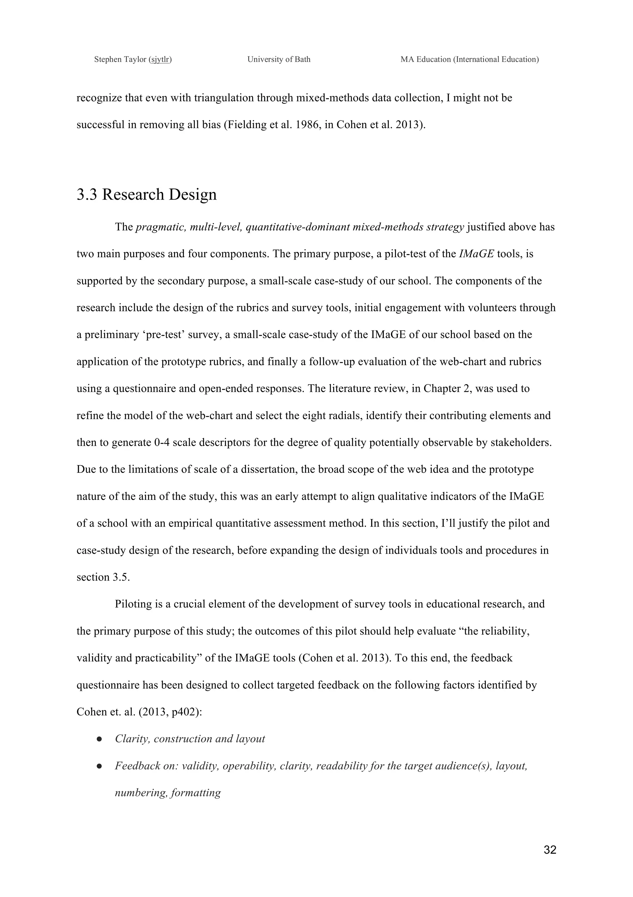 !
Stephen Taylor (sjytlr) University of Bath MA Education (International Education)
!
!
32!
recognize that even with triangulation through mixed-methods data collection, I might not be
successful in removing all bias (Fielding et al. 1986, in Cohen et al. 2013).
3.3 Research Design
The pragmatic, multi-level, quantitative-dominant mixed-methods strategy justified above has
two main purposes and four components. The primary purpose, a pilot-test of the IMaGE tools, is
supported by the secondary purpose, a small-scale case-study of our school. The components of the
research include the design of the rubrics and survey tools, initial engagement with volunteers through
a preliminary ‘pre-test’ survey, a small-scale case-study of the IMaGE of our school based on the
application of the prototype rubrics, and finally a follow-up evaluation of the web-chart and rubrics
using a questionnaire and open-ended responses. The literature review, in Chapter 2, was used to
refine the model of the web-chart and select the eight radials, identify their contributing elements and
then to generate 0-4 scale descriptors for the degree of quality potentially observable by stakeholders.
Due to the limitations of scale of a dissertation, the broad scope of the web idea and the prototype
nature of the aim of the study, this was an early attempt to align qualitative indicators of the IMaGE
of a school with an empirical quantitative assessment method. In this section, I’ll justify the pilot and
case-study design of the research, before expanding the design of individuals tools and procedures in
section 3.5.
Piloting is a crucial element of the development of survey tools in educational research, and
the primary purpose of this study; the outcomes of this pilot should help evaluate “the reliability,
validity and practicability” of the IMaGE tools (Cohen et al. 2013). To this end, the feedback
questionnaire has been designed to collect targeted feedback on the following factors identified by
Cohen et. al. (2013, p402):
●! Clarity, construction and layout
●! Feedback on: validity, operability, clarity, readability for the target audience(s), layout,
numbering, formatting
 