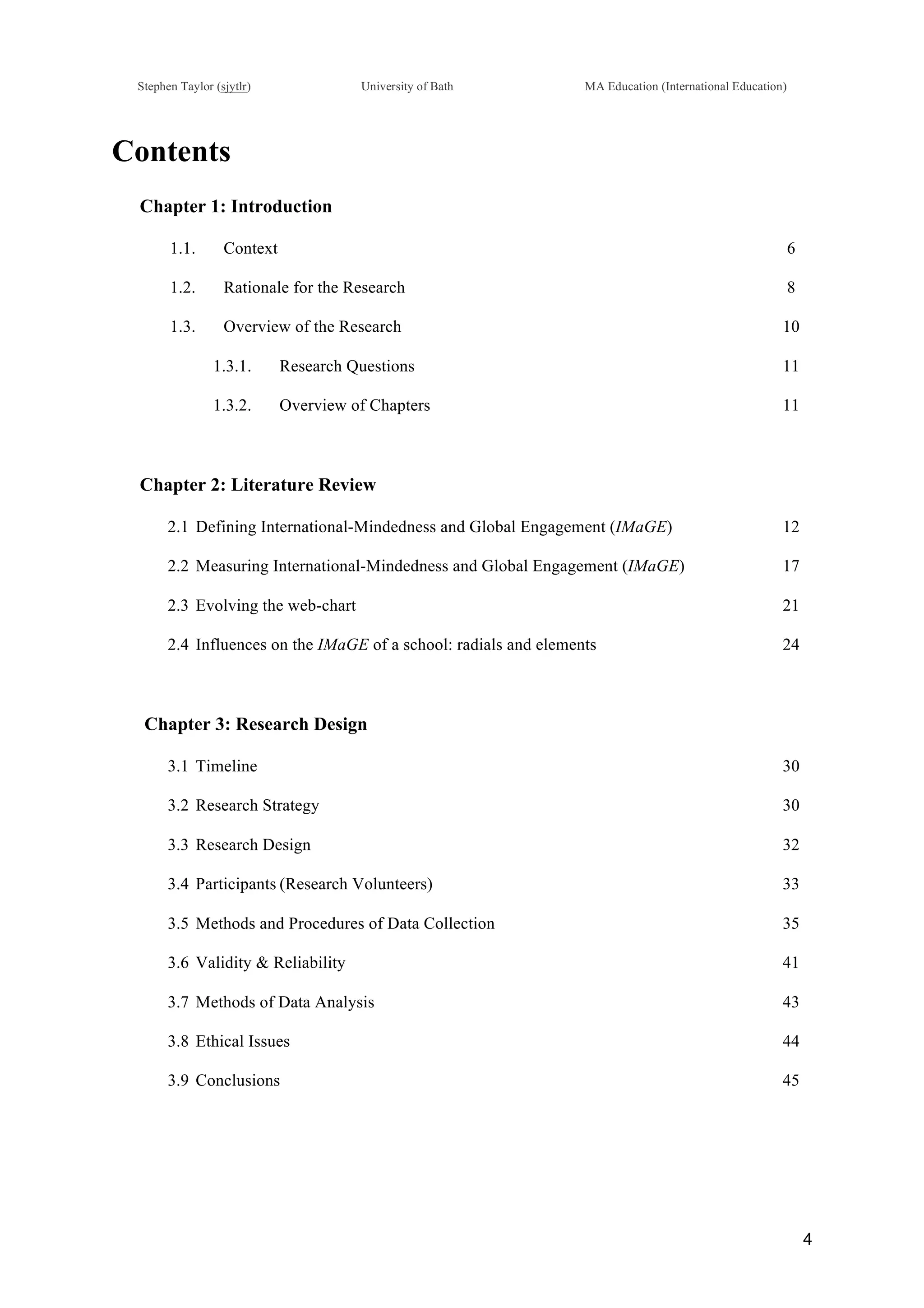 !
Stephen Taylor (sjytlr) University of Bath MA Education (International Education)
!
!
4!
Contents
Chapter 1: Introduction
1.1.! Context 6
1.2.! Rationale for the Research 8
1.3.! Overview of the Research 10
1.3.1.! Research Questions 11
1.3.2.! Overview of Chapters 11
Chapter 2: Literature Review
2.1!Defining International-Mindedness and Global Engagement (IMaGE) 12
2.2!Measuring International-Mindedness and Global Engagement (IMaGE) 17
2.3!Evolving the web-chart 21
2.4!Influences on the IMaGE of a school: radials and elements 24
Chapter 3: Research Design
3.1!Timeline 30
3.2!Research Strategy 30
3.3!Research Design 32
3.4!Participants (Research Volunteers) 33
3.5!Methods and Procedures of Data Collection 35
3.6!Validity & Reliability 41
3.7!Methods of Data Analysis 43
3.8!Ethical Issues 44
3.9!Conclusions 45
 