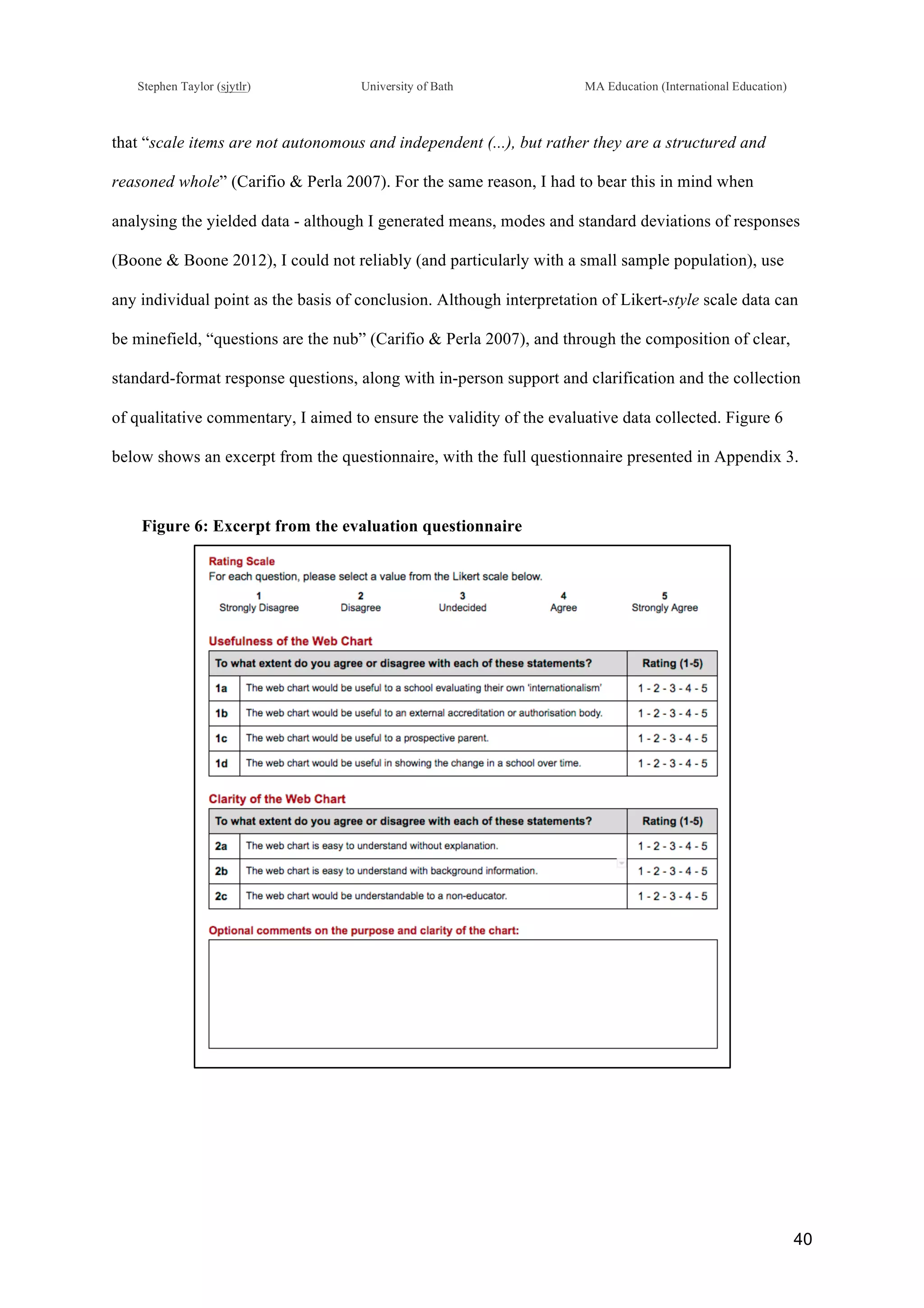 !
Stephen Taylor (sjytlr) University of Bath MA Education (International Education)
!
!
40!
that “scale items are not autonomous and independent (...), but rather they are a structured and
reasoned whole” (Carifio & Perla 2007). For the same reason, I had to bear this in mind when
analysing the yielded data - although I generated means, modes and standard deviations of responses
(Boone & Boone 2012), I could not reliably (and particularly with a small sample population), use
any individual point as the basis of conclusion. Although interpretation of Likert-style scale data can
be minefield, “questions are the nub” (Carifio & Perla 2007), and through the composition of clear,
standard-format response questions, along with in-person support and clarification and the collection
of qualitative commentary, I aimed to ensure the validity of the evaluative data collected. Figure 6
below shows an excerpt from the questionnaire, with the full questionnaire presented in Appendix 3.
Figure 6: Excerpt from the evaluation questionnaire
 