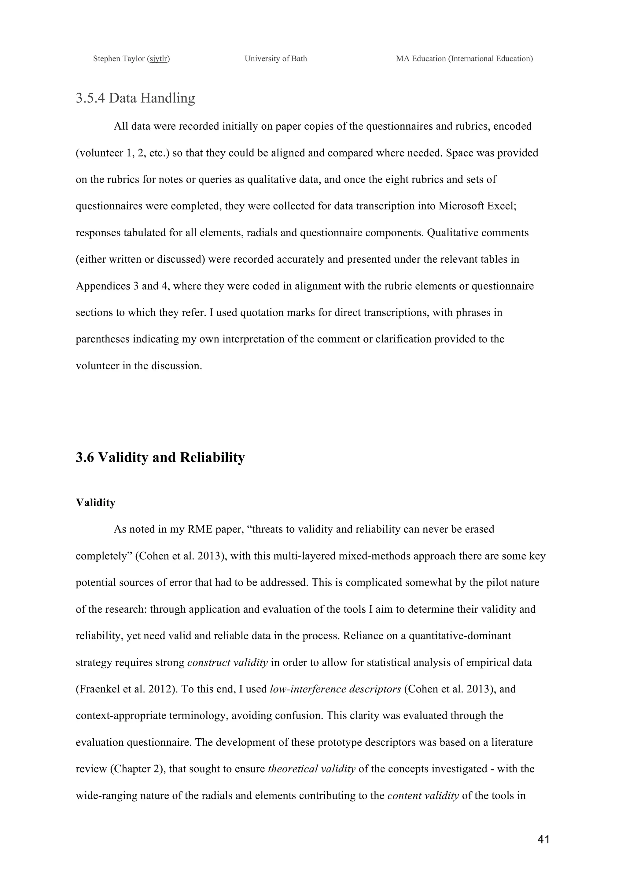 !
Stephen Taylor (sjytlr) University of Bath MA Education (International Education)
!
!
41!
3.5.4 Data Handling
All data were recorded initially on paper copies of the questionnaires and rubrics, encoded
(volunteer 1, 2, etc.) so that they could be aligned and compared where needed. Space was provided
on the rubrics for notes or queries as qualitative data, and once the eight rubrics and sets of
questionnaires were completed, they were collected for data transcription into Microsoft Excel;
responses tabulated for all elements, radials and questionnaire components. Qualitative comments
(either written or discussed) were recorded accurately and presented under the relevant tables in
Appendices 3 and 4, where they were coded in alignment with the rubric elements or questionnaire
sections to which they refer. I used quotation marks for direct transcriptions, with phrases in
parentheses indicating my own interpretation of the comment or clarification provided to the
volunteer in the discussion.
3.6 Validity and Reliability
Validity
As noted in my RME paper, “threats to validity and reliability can never be erased
completely” (Cohen et al. 2013), with this multi-layered mixed-methods approach there are some key
potential sources of error that had to be addressed. This is complicated somewhat by the pilot nature
of the research: through application and evaluation of the tools I aim to determine their validity and
reliability, yet need valid and reliable data in the process. Reliance on a quantitative-dominant
strategy requires strong construct validity in order to allow for statistical analysis of empirical data
(Fraenkel et al. 2012). To this end, I used low-interference descriptors (Cohen et al. 2013), and
context-appropriate terminology, avoiding confusion. This clarity was evaluated through the
evaluation questionnaire. The development of these prototype descriptors was based on a literature
review (Chapter 2), that sought to ensure theoretical validity of the concepts investigated - with the
wide-ranging nature of the radials and elements contributing to the content validity of the tools in
 