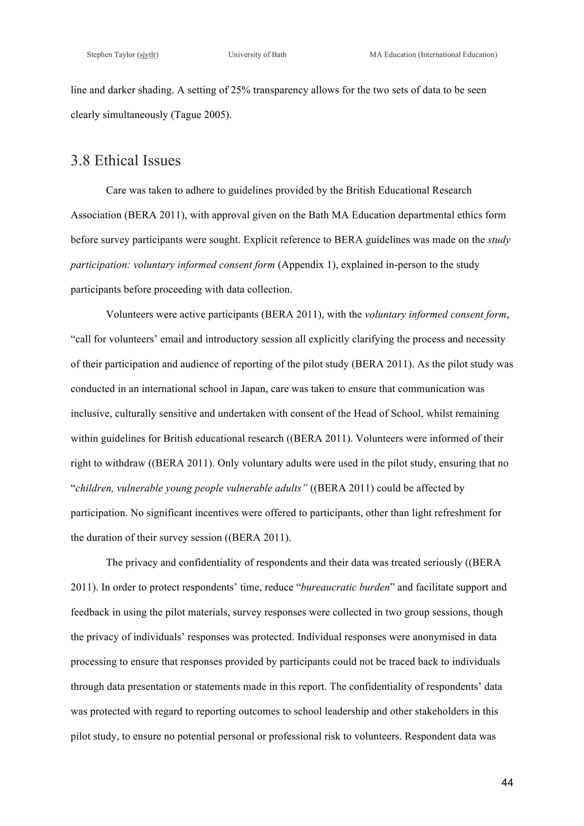 !
Stephen Taylor (sjytlr) University of Bath MA Education (International Education)
!
!
44!
line and darker shading. A setting of 25% transparency allows for the two sets of data to be seen
clearly simultaneously (Tague 2005).
3.8 Ethical Issues
Care was taken to adhere to guidelines provided by the British Educational Research
Association (BERA 2011), with approval given on the Bath MA Education departmental ethics form
before survey participants were sought. Explicit reference to BERA guidelines was made on the study
participation: voluntary informed consent form (Appendix 1), explained in-person to the study
participants before proceeding with data collection.
Volunteers were active participants (BERA 2011), with the voluntary informed consent form,
“call for volunteers’ email and introductory session all explicitly clarifying the process and necessity
of their participation and audience of reporting of the pilot study (BERA 2011). As the pilot study was
conducted in an international school in Japan, care was taken to ensure that communication was
inclusive, culturally sensitive and undertaken with consent of the Head of School, whilst remaining
within guidelines for British educational research ((BERA 2011). Volunteers were informed of their
right to withdraw ((BERA 2011). Only voluntary adults were used in the pilot study, ensuring that no
“children, vulnerable young people vulnerable adults” ((BERA 2011) could be affected by
participation. No significant incentives were offered to participants, other than light refreshment for
the duration of their survey session ((BERA 2011).
The privacy and confidentiality of respondents and their data was treated seriously ((BERA
2011). In order to protect respondents’ time, reduce “bureaucratic burden” and facilitate support and
feedback in using the pilot materials, survey responses were collected in two group sessions, though
the privacy of individuals’ responses was protected. Individual responses were anonymised in data
processing to ensure that responses provided by participants could not be traced back to individuals
through data presentation or statements made in this report. The confidentiality of respondents’ data
was protected with regard to reporting outcomes to school leadership and other stakeholders in this
pilot study, to ensure no potential personal or professional risk to volunteers. Respondent data was
 