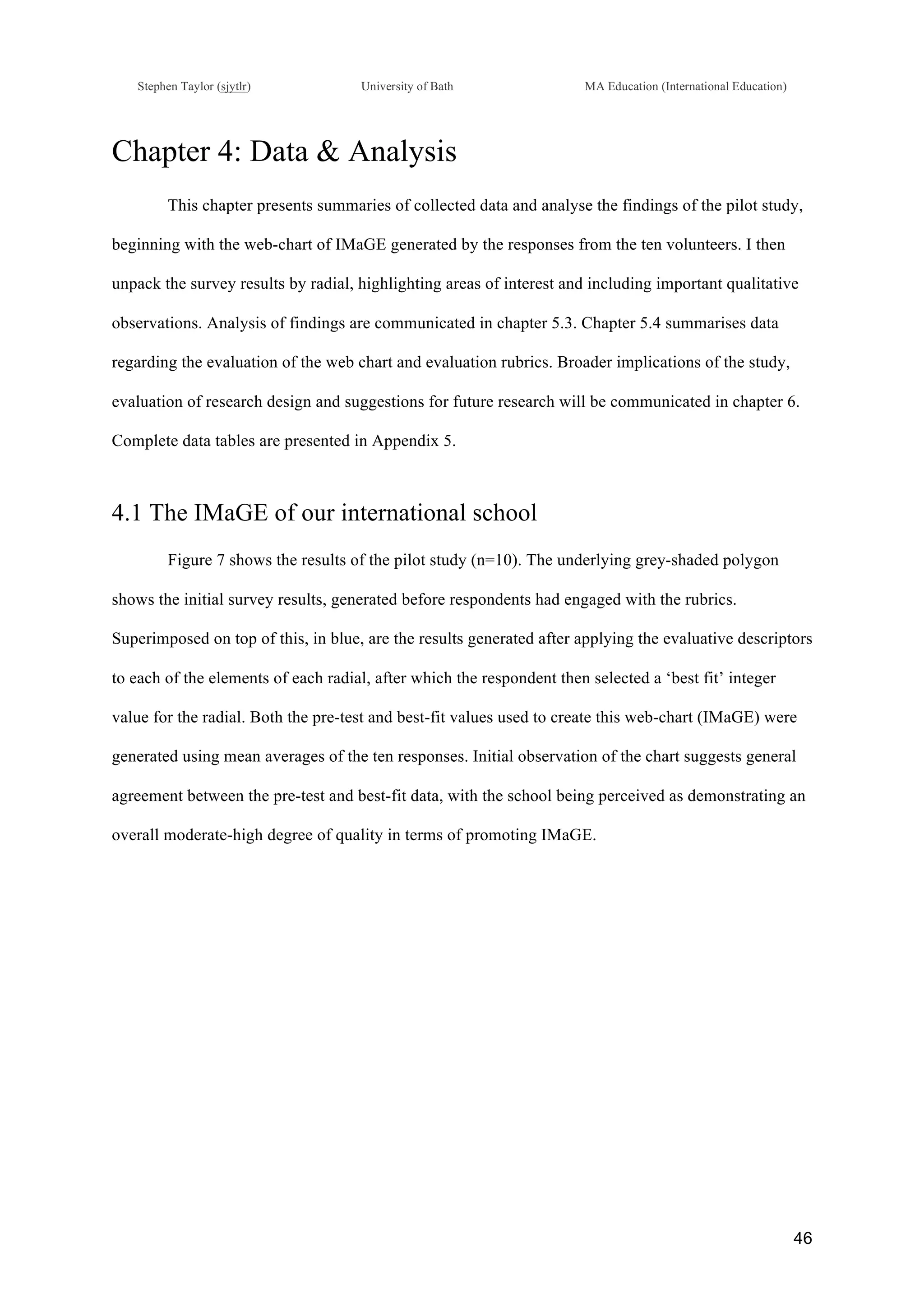 !
Stephen Taylor (sjytlr) University of Bath MA Education (International Education)
!
!
46!
Chapter 4: Data & Analysis
This chapter presents summaries of collected data and analyse the findings of the pilot study,
beginning with the web-chart of IMaGE generated by the responses from the ten volunteers. I then
unpack the survey results by radial, highlighting areas of interest and including important qualitative
observations. Analysis of findings are communicated in chapter 5.3. Chapter 5.4 summarises data
regarding the evaluation of the web chart and evaluation rubrics. Broader implications of the study,
evaluation of research design and suggestions for future research will be communicated in chapter 6.
Complete data tables are presented in Appendix 5.
4.1 The IMaGE of our international school
Figure 7 shows the results of the pilot study (n=10). The underlying grey-shaded polygon
shows the initial survey results, generated before respondents had engaged with the rubrics.
Superimposed on top of this, in blue, are the results generated after applying the evaluative descriptors
to each of the elements of each radial, after which the respondent then selected a ‘best fit’ integer
value for the radial. Both the pre-test and best-fit values used to create this web-chart (IMaGE) were
generated using mean averages of the ten responses. Initial observation of the chart suggests general
agreement between the pre-test and best-fit data, with the school being perceived as demonstrating an
overall moderate-high degree of quality in terms of promoting IMaGE.
!
 