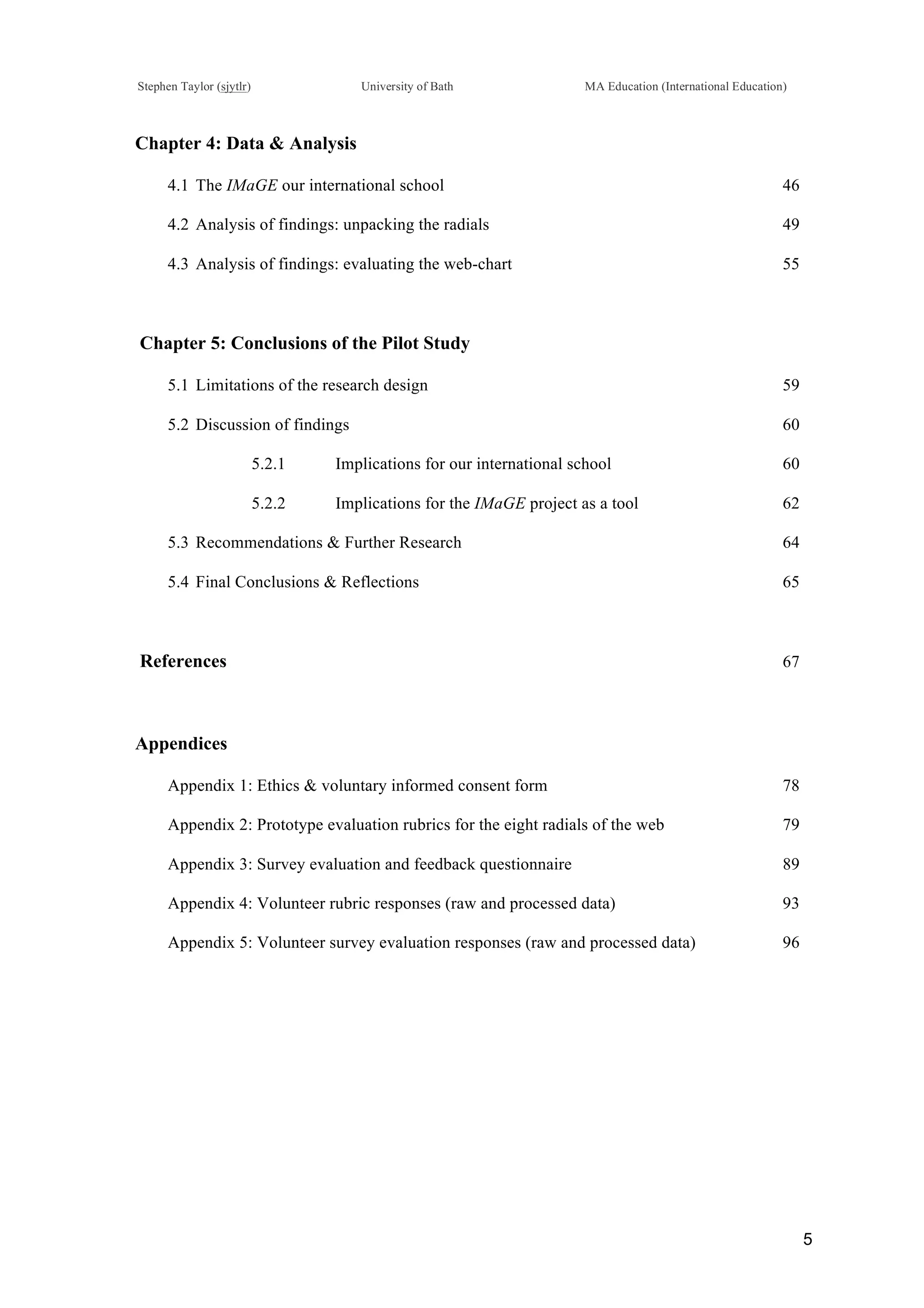 !
Stephen Taylor (sjytlr) University of Bath MA Education (International Education)
!
!
5!
Chapter 4: Data & Analysis
4.1!The IMaGE our international school 46
4.2!Analysis of findings: unpacking the radials 49
4.3!Analysis of findings: evaluating the web-chart 55
Chapter 5: Conclusions of the Pilot Study
5.1!Limitations of the research design 59
5.2!Discussion of findings 60
5.2.1! Implications for our international school 60
5.2.2! Implications for the IMaGE project as a tool 62
5.3!Recommendations & Further Research 64
5.4!Final Conclusions & Reflections 65
References 67
Appendices
Appendix 1: Ethics & voluntary informed consent form 78
Appendix 2: Prototype evaluation rubrics for the eight radials of the web 79
Appendix 3: Survey evaluation and feedback questionnaire 89
Appendix 4: Volunteer rubric responses (raw and processed data) 93
Appendix 5: Volunteer survey evaluation responses (raw and processed data) 96
 