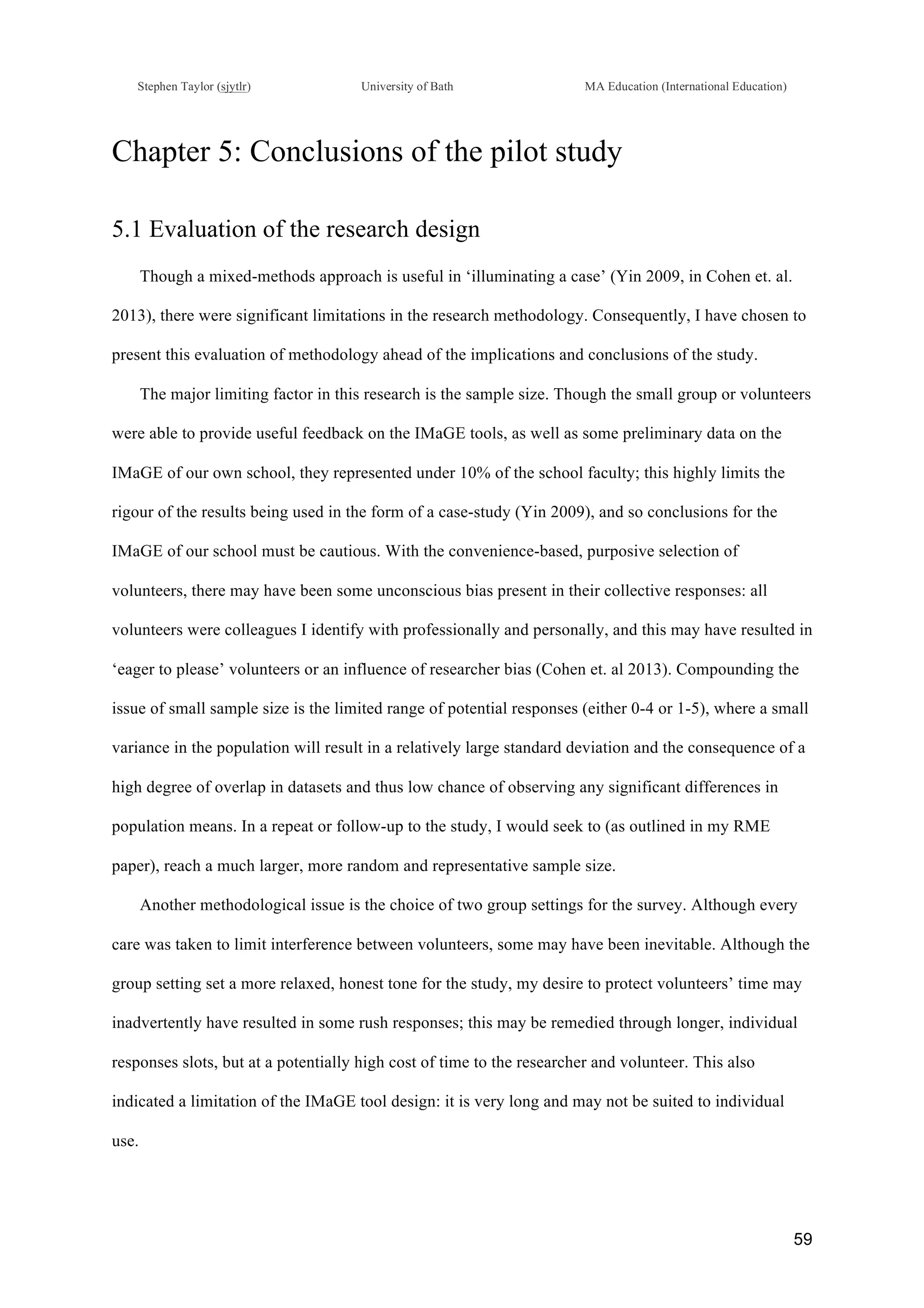 !
Stephen Taylor (sjytlr) University of Bath MA Education (International Education)
!
!
59!
Chapter 5: Conclusions of the pilot study
5.1 Evaluation of the research design
Though a mixed-methods approach is useful in ‘illuminating a case’ (Yin 2009, in Cohen et. al.
2013), there were significant limitations in the research methodology. Consequently, I have chosen to
present this evaluation of methodology ahead of the implications and conclusions of the study.
The major limiting factor in this research is the sample size. Though the small group or volunteers
were able to provide useful feedback on the IMaGE tools, as well as some preliminary data on the
IMaGE of our own school, they represented under 10% of the school faculty; this highly limits the
rigour of the results being used in the form of a case-study (Yin 2009), and so conclusions for the
IMaGE of our school must be cautious. With the convenience-based, purposive selection of
volunteers, there may have been some unconscious bias present in their collective responses: all
volunteers were colleagues I identify with professionally and personally, and this may have resulted in
‘eager to please’ volunteers or an influence of researcher bias (Cohen et. al 2013). Compounding the
issue of small sample size is the limited range of potential responses (either 0-4 or 1-5), where a small
variance in the population will result in a relatively large standard deviation and the consequence of a
high degree of overlap in datasets and thus low chance of observing any significant differences in
population means. In a repeat or follow-up to the study, I would seek to (as outlined in my RME
paper), reach a much larger, more random and representative sample size.
Another methodological issue is the choice of two group settings for the survey. Although every
care was taken to limit interference between volunteers, some may have been inevitable. Although the
group setting set a more relaxed, honest tone for the study, my desire to protect volunteers’ time may
inadvertently have resulted in some rush responses; this may be remedied through longer, individual
responses slots, but at a potentially high cost of time to the researcher and volunteer. This also
indicated a limitation of the IMaGE tool design: it is very long and may not be suited to individual
use.
 