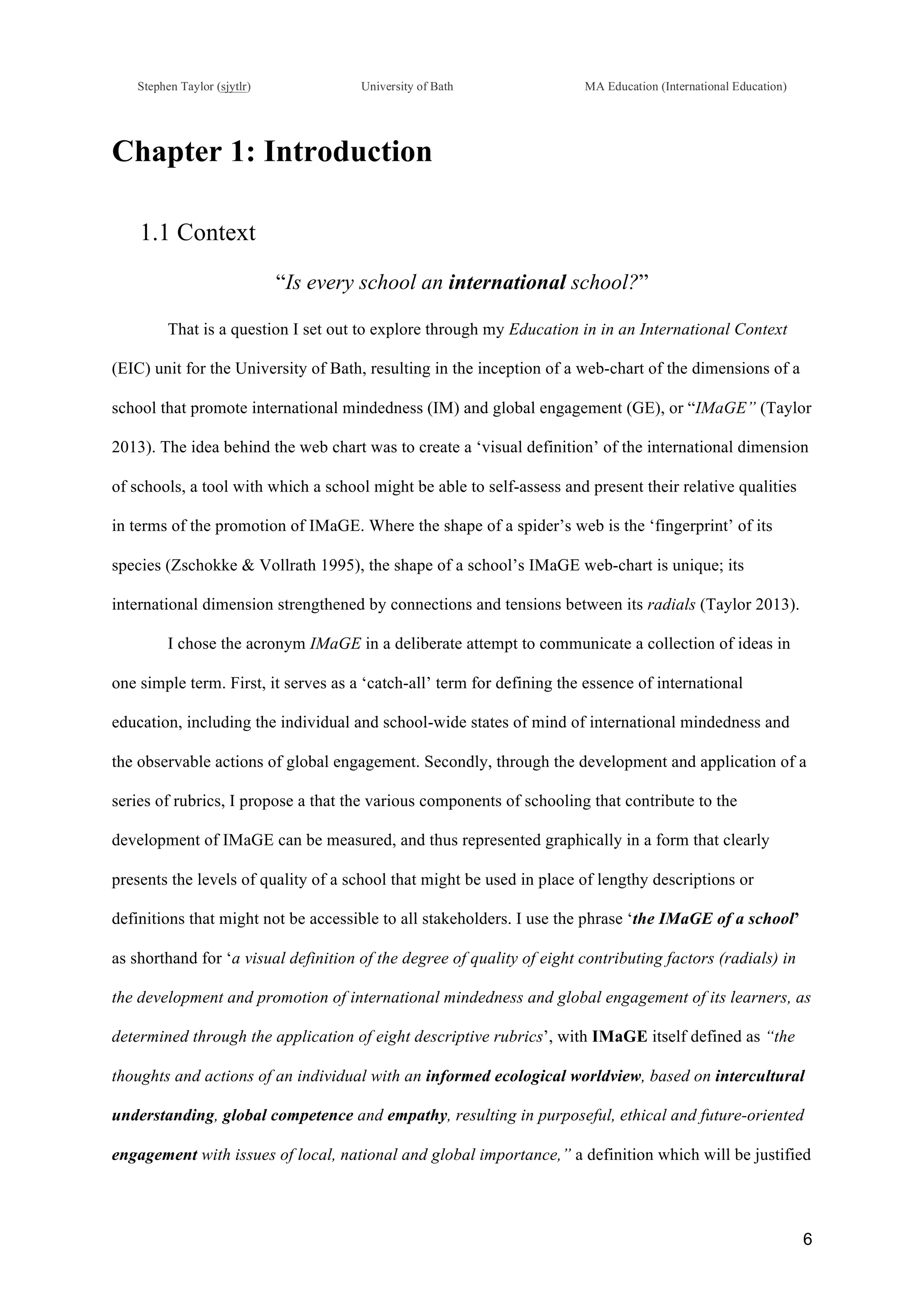 !
Stephen Taylor (sjytlr) University of Bath MA Education (International Education)
!
!
6!
Chapter 1: Introduction
1.1 Context
“Is every school an international school?”
That is a question I set out to explore through my Education in in an International Context
(EIC) unit for the University of Bath, resulting in the inception of a web-chart of the dimensions of a
school that promote international mindedness (IM) and global engagement (GE), or “IMaGE” (Taylor
2013). The idea behind the web chart was to create a ‘visual definition’ of the international dimension
of schools, a tool with which a school might be able to self-assess and present their relative qualities
in terms of the promotion of IMaGE. Where the shape of a spider’s web is the ‘fingerprint’ of its
species (Zschokke & Vollrath 1995), the shape of a school’s IMaGE web-chart is unique; its
international dimension strengthened by connections and tensions between its radials (Taylor 2013).
I chose the acronym IMaGE in a deliberate attempt to communicate a collection of ideas in
one simple term. First, it serves as a ‘catch-all’ term for defining the essence of international
education, including the individual and school-wide states of mind of international mindedness and
the observable actions of global engagement. Secondly, through the development and application of a
series of rubrics, I propose a that the various components of schooling that contribute to the
development of IMaGE can be measured, and thus represented graphically in a form that clearly
presents the levels of quality of a school that might be used in place of lengthy descriptions or
definitions that might not be accessible to all stakeholders. I use the phrase ‘the IMaGE of a school’
as shorthand for ‘a visual definition of the degree of quality of eight contributing factors (radials) in
the development and promotion of international mindedness and global engagement of its learners, as
determined through the application of eight descriptive rubrics’, with IMaGE itself defined as “the
thoughts and actions of an individual with an informed ecological worldview, based on intercultural
understanding, global competence and empathy, resulting in purposeful, ethical and future-oriented
engagement with issues of local, national and global importance,” a definition which will be justified
 