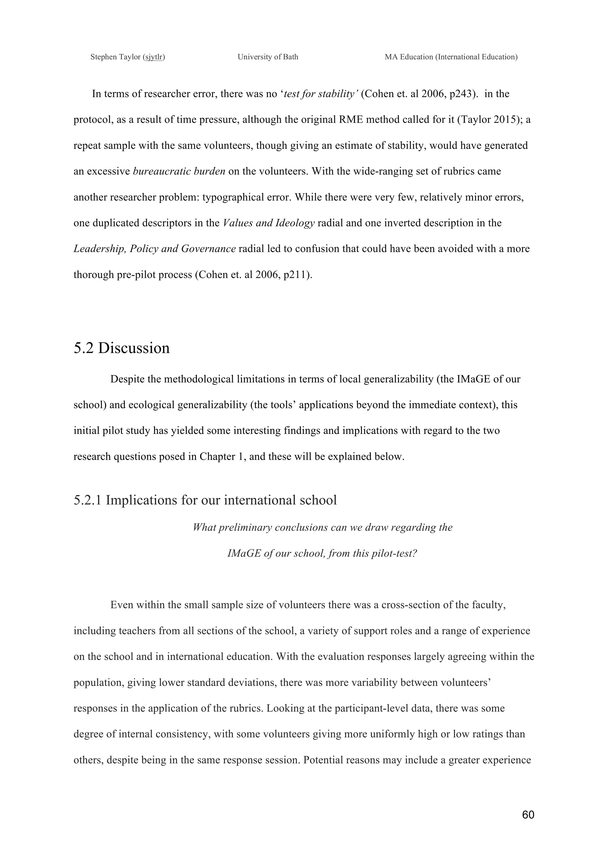 !
Stephen Taylor (sjytlr) University of Bath MA Education (International Education)
!
!
60!
In terms of researcher error, there was no ‘test for stability’ (Cohen et. al 2006, p243). in the
protocol, as a result of time pressure, although the original RME method called for it (Taylor 2015); a
repeat sample with the same volunteers, though giving an estimate of stability, would have generated
an excessive bureaucratic burden on the volunteers. With the wide-ranging set of rubrics came
another researcher problem: typographical error. While there were very few, relatively minor errors,
one duplicated descriptors in the Values and Ideology radial and one inverted description in the
Leadership, Policy and Governance radial led to confusion that could have been avoided with a more
thorough pre-pilot process (Cohen et. al 2006, p211).
5.2 Discussion
Despite the methodological limitations in terms of local generalizability (the IMaGE of our
school) and ecological generalizability (the tools’ applications beyond the immediate context), this
initial pilot study has yielded some interesting findings and implications with regard to the two
research questions posed in Chapter 1, and these will be explained below.
5.2.1 Implications for our international school
What preliminary conclusions can we draw regarding the
IMaGE of our school, from this pilot-test?
Even within the small sample size of volunteers there was a cross-section of the faculty,
including teachers from all sections of the school, a variety of support roles and a range of experience
on the school and in international education. With the evaluation responses largely agreeing within the
population, giving lower standard deviations, there was more variability between volunteers’
responses in the application of the rubrics. Looking at the participant-level data, there was some
degree of internal consistency, with some volunteers giving more uniformly high or low ratings than
others, despite being in the same response session. Potential reasons may include a greater experience
 