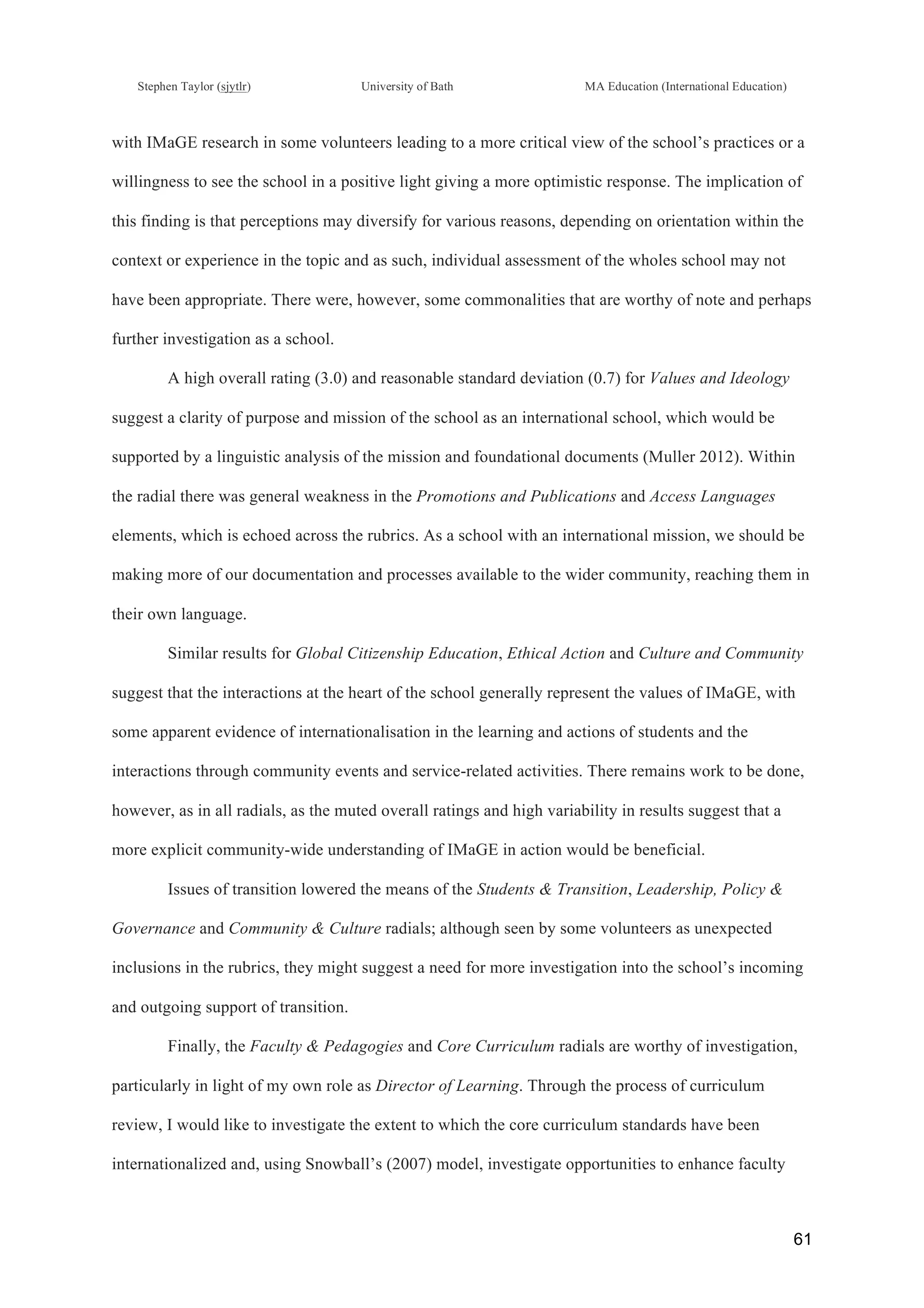 !
Stephen Taylor (sjytlr) University of Bath MA Education (International Education)
!
!
61!
with IMaGE research in some volunteers leading to a more critical view of the school’s practices or a
willingness to see the school in a positive light giving a more optimistic response. The implication of
this finding is that perceptions may diversify for various reasons, depending on orientation within the
context or experience in the topic and as such, individual assessment of the wholes school may not
have been appropriate. There were, however, some commonalities that are worthy of note and perhaps
further investigation as a school.
A high overall rating (3.0) and reasonable standard deviation (0.7) for Values and Ideology
suggest a clarity of purpose and mission of the school as an international school, which would be
supported by a linguistic analysis of the mission and foundational documents (Muller 2012). Within
the radial there was general weakness in the Promotions and Publications and Access Languages
elements, which is echoed across the rubrics. As a school with an international mission, we should be
making more of our documentation and processes available to the wider community, reaching them in
their own language.
Similar results for Global Citizenship Education, Ethical Action and Culture and Community
suggest that the interactions at the heart of the school generally represent the values of IMaGE, with
some apparent evidence of internationalisation in the learning and actions of students and the
interactions through community events and service-related activities. There remains work to be done,
however, as in all radials, as the muted overall ratings and high variability in results suggest that a
more explicit community-wide understanding of IMaGE in action would be beneficial.
Issues of transition lowered the means of the Students & Transition, Leadership, Policy &
Governance and Community & Culture radials; although seen by some volunteers as unexpected
inclusions in the rubrics, they might suggest a need for more investigation into the school’s incoming
and outgoing support of transition.
Finally, the Faculty & Pedagogies and Core Curriculum radials are worthy of investigation,
particularly in light of my own role as Director of Learning. Through the process of curriculum
review, I would like to investigate the extent to which the core curriculum standards have been
internationalized and, using Snowball’s (2007) model, investigate opportunities to enhance faculty
 