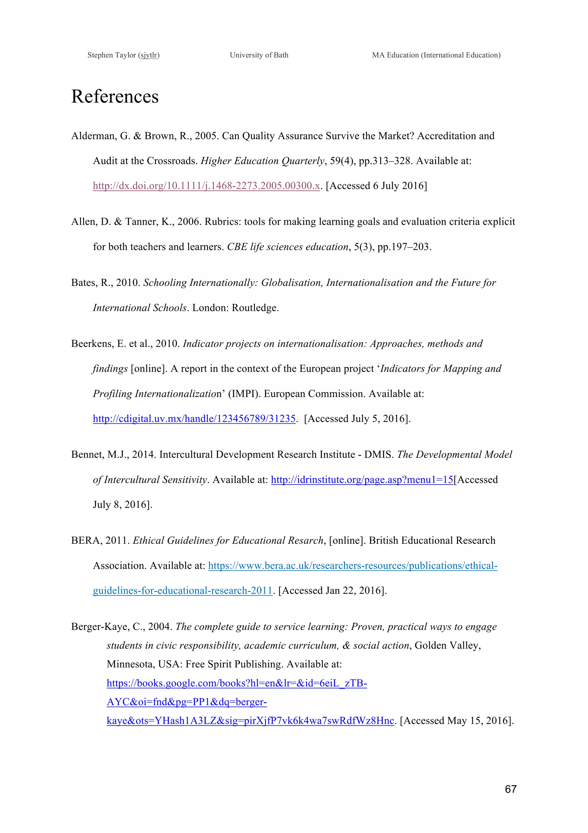 !
Stephen Taylor (sjytlr) University of Bath MA Education (International Education)
!
!
67!
References
Alderman, G. & Brown, R., 2005. Can Quality Assurance Survive the Market? Accreditation and
Audit at the Crossroads. Higher Education Quarterly, 59(4), pp.313–328. Available at:
http://dx.doi.org/10.1111/j.1468-2273.2005.00300.x. [Accessed 6 July 2016]
Allen, D. & Tanner, K., 2006. Rubrics: tools for making learning goals and evaluation criteria explicit
for both teachers and learners. CBE life sciences education, 5(3), pp.197–203.
Bates, R., 2010. Schooling Internationally: Globalisation, Internationalisation and the Future for
International Schools. London: Routledge.
Beerkens, E. et al., 2010. Indicator projects on internationalisation: Approaches, methods and
findings [online]. A report in the context of the European project ‘Indicators for Mapping and
Profiling Internationalization’ (IMPI). European Commission. Available at: !
http://cdigital.uv.mx/handle/123456789/31235. [Accessed July 5, 2016].
Bennet, M.J., 2014. Intercultural Development Research Institute - DMIS. The Developmental Model
of Intercultural Sensitivity. Available at: http://idrinstitute.org/page.asp?menu1=15[Accessed
July 8, 2016].
BERA, 2011. Ethical Guidelines for Educational Resarch, [online]. British Educational Research
Association. Available at: https://www.bera.ac.uk/researchers-resources/publications/ethical-
guidelines-for-educational-research-2011. [Accessed Jan 22, 2016].
Berger-Kaye, C., 2004. The complete guide to service learning: Proven, practical ways to engage
students in civic responsibility, academic curriculum, & social action, Golden Valley,
Minnesota, USA: Free Spirit Publishing. Available at:
https://books.google.com/books?hl=en&lr=&id=6eiL_zTB-
AYC&oi=fnd&pg=PP1&dq=berger-
kaye&ots=YHash1A3LZ&sig=pirXjfP7vk6k4wa7swRdfWz8Hnc. [Accessed May 15, 2016].
 