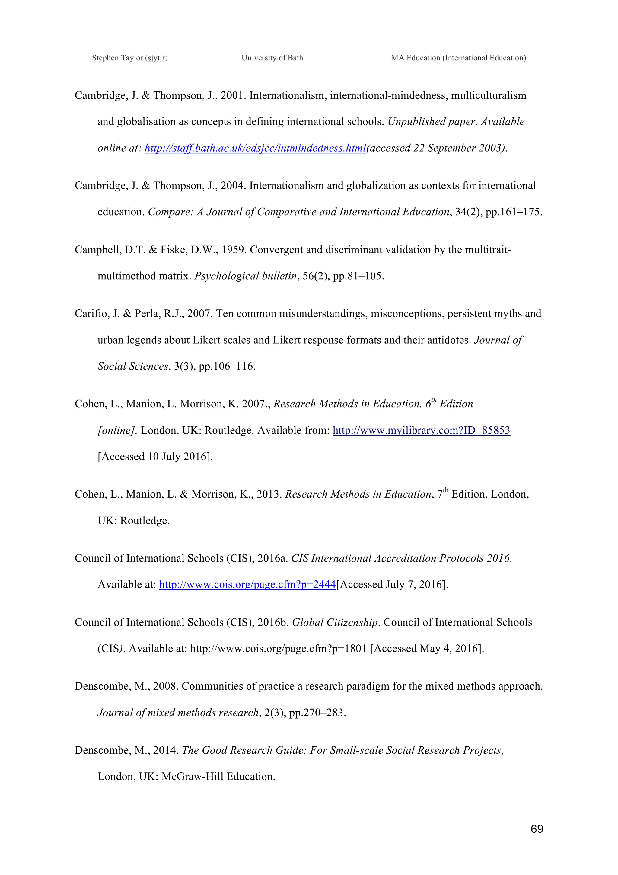 !
Stephen Taylor (sjytlr) University of Bath MA Education (International Education)
!
!
69!
Cambridge, J. & Thompson, J., 2001. Internationalism, international-mindedness, multiculturalism
and globalisation as concepts in defining international schools. Unpublished paper. Available
online at: http://staff.bath.ac.uk/edsjcc/intmindedness.html(accessed 22 September 2003).
Cambridge, J. & Thompson, J., 2004. Internationalism and globalization as contexts for international
education. Compare: A Journal of Comparative and International Education, 34(2), pp.161–175.
Campbell, D.T. & Fiske, D.W., 1959. Convergent and discriminant validation by the multitrait-
multimethod matrix. Psychological bulletin, 56(2), pp.81–105.
Carifio, J. & Perla, R.J., 2007. Ten common misunderstandings, misconceptions, persistent myths and
urban legends about Likert scales and Likert response formats and their antidotes. Journal of
Social Sciences, 3(3), pp.106–116.
Cohen, L., Manion, L. Morrison, K. 2007., Research Methods in Education. 6th
Edition
[online]. London, UK: Routledge. Available from: http://www.myilibrary.com?ID=85853
[Accessed 10 July 2016].
Cohen, L., Manion, L. & Morrison, K., 2013. Research Methods in Education, 7th
Edition. London,
UK: Routledge.
Council of International Schools (CIS), 2016a. CIS International Accreditation Protocols 2016.
Available at: http://www.cois.org/page.cfm?p=2444[Accessed July 7, 2016].
Council of International Schools (CIS), 2016b. Global Citizenship. Council of International Schools
(CIS). Available at: http://www.cois.org/page.cfm?p=1801 [Accessed May 4, 2016].
Denscombe, M., 2008. Communities of practice a research paradigm for the mixed methods approach.
Journal of mixed methods research, 2(3), pp.270–283.
Denscombe, M., 2014. The Good Research Guide: For Small-scale Social Research Projects,
London, UK: McGraw-Hill Education.
 