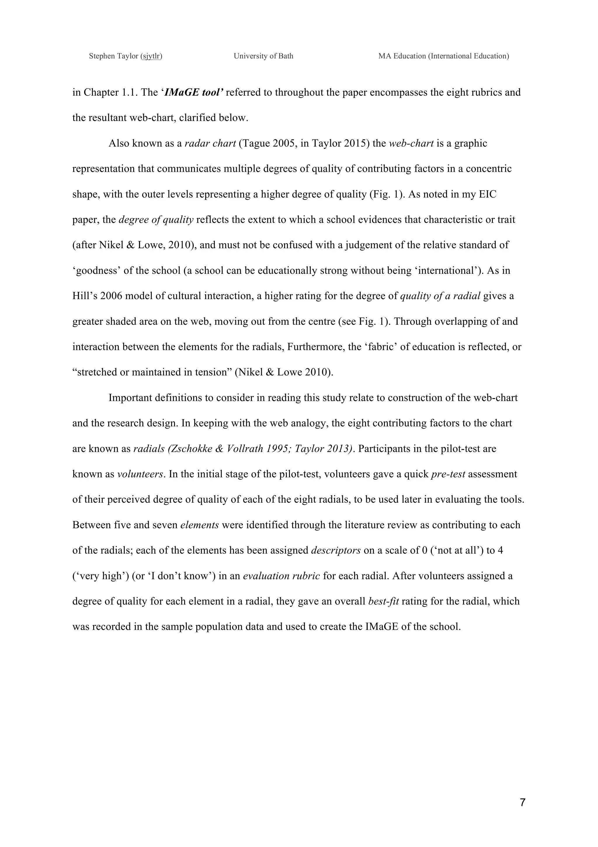 !
Stephen Taylor (sjytlr) University of Bath MA Education (International Education)
!
!
7!
in Chapter 1.1. The ‘IMaGE tool’ referred to throughout the paper encompasses the eight rubrics and
the resultant web-chart, clarified below.
Also known as a radar chart (Tague 2005, in Taylor 2015) the web-chart is a graphic
representation that communicates multiple degrees of quality of contributing factors in a concentric
shape, with the outer levels representing a higher degree of quality (Fig. 1). As noted in my EIC
paper, the degree of quality reflects the extent to which a school evidences that characteristic or trait
(after Nikel & Lowe, 2010), and must not be confused with a judgement of the relative standard of
‘goodness’ of the school (a school can be educationally strong without being ‘international’). As in
Hill’s 2006 model of cultural interaction, a higher rating for the degree of quality of a radial gives a
greater shaded area on the web, moving out from the centre (see Fig. 1). Through overlapping of and
interaction between the elements for the radials, Furthermore, the ‘fabric’ of education is reflected, or
“stretched or maintained in tension” (Nikel & Lowe 2010).
Important definitions to consider in reading this study relate to construction of the web-chart
and the research design. In keeping with the web analogy, the eight contributing factors to the chart
are known as radials (Zschokke & Vollrath 1995; Taylor 2013). Participants in the pilot-test are
known as volunteers. In the initial stage of the pilot-test, volunteers gave a quick pre-test assessment
of their perceived degree of quality of each of the eight radials, to be used later in evaluating the tools.
Between five and seven elements were identified through the literature review as contributing to each
of the radials; each of the elements has been assigned descriptors on a scale of 0 (‘not at all’) to 4
(‘very high’) (or ‘I don’t know’) in an evaluation rubric for each radial. After volunteers assigned a
degree of quality for each element in a radial, they gave an overall best-fit rating for the radial, which
was recorded in the sample population data and used to create the IMaGE of the school.
 