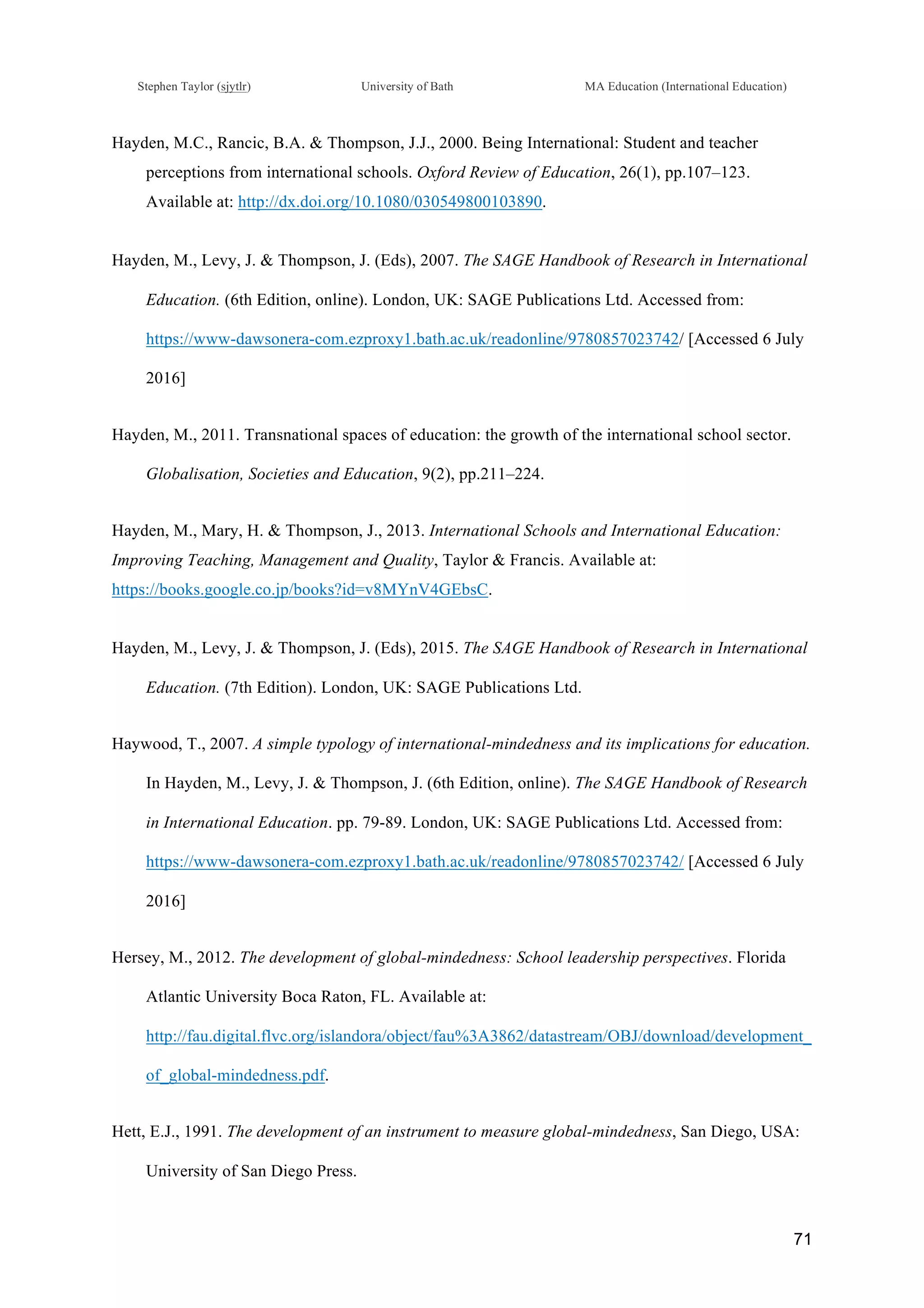!
Stephen Taylor (sjytlr) University of Bath MA Education (International Education)
!
!
71!
Hayden, M.C., Rancic, B.A. & Thompson, J.J., 2000. Being International: Student and teacher
perceptions from international schools. Oxford Review of Education, 26(1), pp.107–123.
Available at: http://dx.doi.org/10.1080/030549800103890.
Hayden, M., Levy, J. & Thompson, J. (Eds), 2007. The SAGE Handbook of Research in International
Education. (6th Edition, online). London, UK: SAGE Publications Ltd. Accessed from:
https://www-dawsonera-com.ezproxy1.bath.ac.uk/readonline/9780857023742/ [Accessed 6 July
2016]
Hayden, M., 2011. Transnational spaces of education: the growth of the international school sector.
Globalisation, Societies and Education, 9(2), pp.211–224.
Hayden, M., Mary, H. & Thompson, J., 2013. International Schools and International Education:
Improving Teaching, Management and Quality, Taylor & Francis. Available at:
https://books.google.co.jp/books?id=v8MYnV4GEbsC.
Hayden, M., Levy, J. & Thompson, J. (Eds), 2015. The SAGE Handbook of Research in International
Education. (7th Edition). London, UK: SAGE Publications Ltd.
Haywood, T., 2007. A simple typology of international-mindedness and its implications for education.
In Hayden, M., Levy, J. & Thompson, J. (6th Edition, online). The SAGE Handbook of Research
in International Education. pp. 79-89. London, UK: SAGE Publications Ltd. Accessed from:
https://www-dawsonera-com.ezproxy1.bath.ac.uk/readonline/9780857023742/ [Accessed 6 July
2016]
Hersey, M., 2012. The development of global-mindedness: School leadership perspectives. Florida
Atlantic University Boca Raton, FL. Available at:
http://fau.digital.flvc.org/islandora/object/fau%3A3862/datastream/OBJ/download/development_
of_global-mindedness.pdf.
Hett, E.J., 1991. The development of an instrument to measure global-mindedness, San Diego, USA:
University of San Diego Press.
 