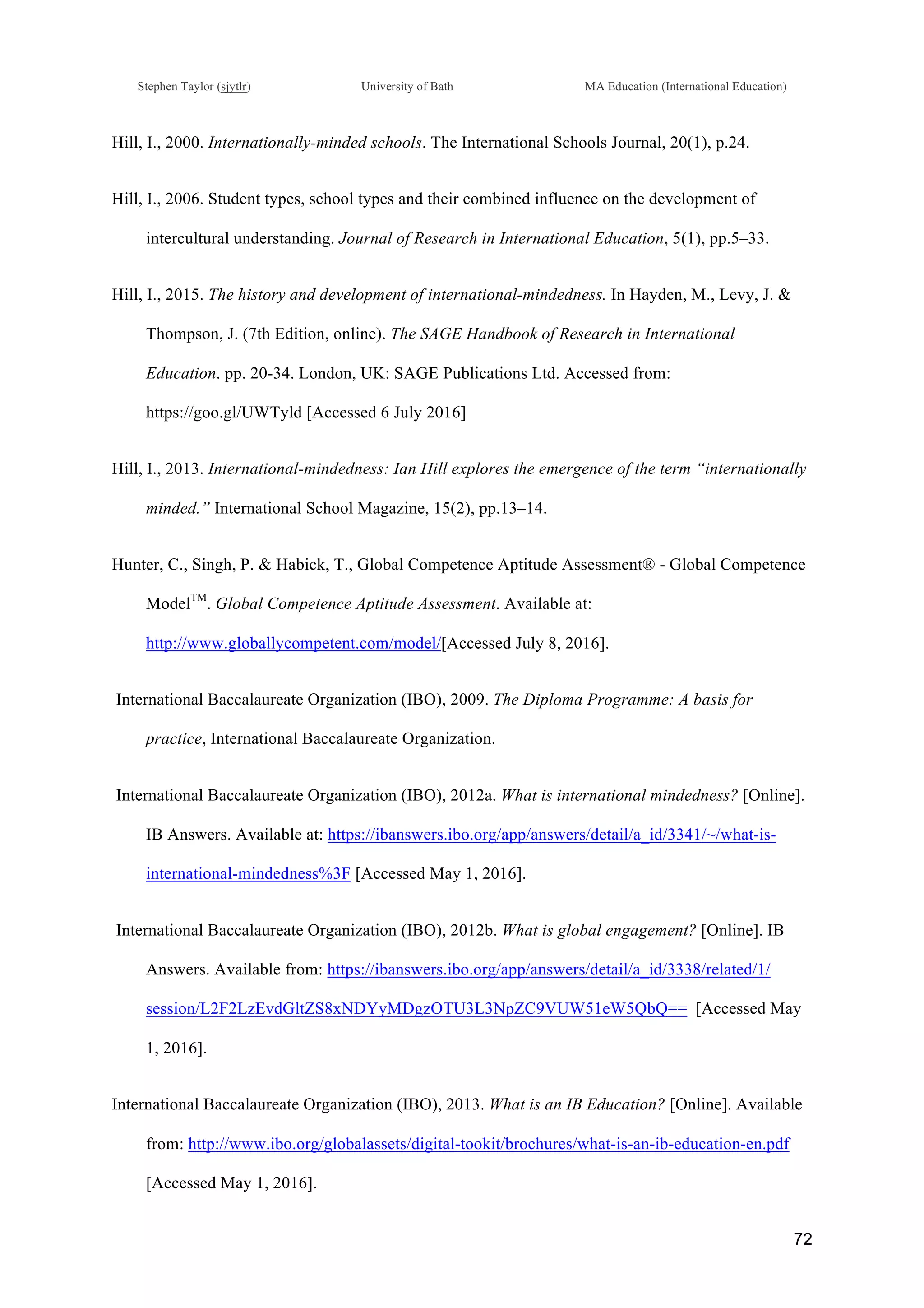 !
Stephen Taylor (sjytlr) University of Bath MA Education (International Education)
!
!
72!
Hill, I., 2000. Internationally-minded schools. The International Schools Journal, 20(1), p.24.
Hill, I., 2006. Student types, school types and their combined influence on the development of
intercultural understanding. Journal of Research in International Education, 5(1), pp.5–33.
Hill, I., 2015. The history and development of international-mindedness. In Hayden, M., Levy, J. &
Thompson, J. (7th Edition, online). The SAGE Handbook of Research in International
Education. pp. 20-34. London, UK: SAGE Publications Ltd. Accessed from:
https://goo.gl/UWTyld [Accessed 6 July 2016]
Hill, I., 2013. International-mindedness: Ian Hill explores the emergence of the term “internationally
minded.” International School Magazine, 15(2), pp.13–14.
Hunter, C., Singh, P. & Habick, T., Global Competence Aptitude Assessment® - Global Competence
ModelTM
. Global Competence Aptitude Assessment. Available at:
http://www.globallycompetent.com/model/[Accessed July 8, 2016].
International Baccalaureate Organization (IBO), 2009. The Diploma Programme: A basis for
practice, International Baccalaureate Organization.
International Baccalaureate Organization (IBO), 2012a. What is international mindedness? [Online].
IB Answers. Available at: https://ibanswers.ibo.org/app/answers/detail/a_id/3341/~/what-is-
international-mindedness%3F [Accessed May 1, 2016].
International Baccalaureate Organization (IBO), 2012b. What is global engagement? [Online]. IB
Answers. Available from: https://ibanswers.ibo.org/app/answers/detail/a_id/3338/related/1/
session/L2F2LzEvdGltZS8xNDYyMDgzOTU3L3NpZC9VUW51eW5QbQ== [Accessed May
1, 2016].
International Baccalaureate Organization (IBO), 2013. What is an IB Education? [Online]. Available
from: http://www.ibo.org/globalassets/digital-tookit/brochures/what-is-an-ib-education-en.pdf
[Accessed May 1, 2016].
 