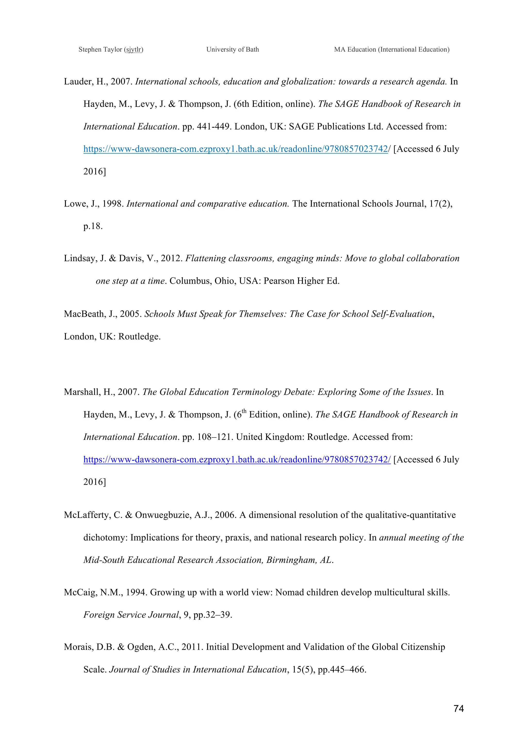 !
Stephen Taylor (sjytlr) University of Bath MA Education (International Education)
!
!
74!
Lauder, H., 2007. International schools, education and globalization: towards a research agenda. In
Hayden, M., Levy, J. & Thompson, J. (6th Edition, online). The SAGE Handbook of Research in
International Education. pp. 441-449. London, UK: SAGE Publications Ltd. Accessed from:
https://www-dawsonera-com.ezproxy1.bath.ac.uk/readonline/9780857023742/ [Accessed 6 July
2016]
Lowe, J., 1998. International and comparative education. The International Schools Journal, 17(2),
p.18.
Lindsay, J. & Davis, V., 2012. Flattening classrooms, engaging minds: Move to global collaboration
one step at a time. Columbus, Ohio, USA: Pearson Higher Ed.
MacBeath, J., 2005. Schools Must Speak for Themselves: The Case for School Self-Evaluation,
London, UK: Routledge.
Marshall, H., 2007. The Global Education Terminology Debate: Exploring Some of the Issues. In
Hayden, M., Levy, J. & Thompson, J. (6th
Edition, online). The SAGE Handbook of Research in
International Education. pp. 108–121. United Kingdom: Routledge. Accessed from:
https://www-dawsonera-com.ezproxy1.bath.ac.uk/readonline/9780857023742/ [Accessed 6 July
2016]
McLafferty, C. & Onwuegbuzie, A.J., 2006. A dimensional resolution of the qualitative-quantitative
dichotomy: Implications for theory, praxis, and national research policy. In annual meeting of the
Mid-South Educational Research Association, Birmingham, AL.
McCaig, N.M., 1994. Growing up with a world view: Nomad children develop multicultural skills.
Foreign Service Journal, 9, pp.32–39.
Morais, D.B. & Ogden, A.C., 2011. Initial Development and Validation of the Global Citizenship
Scale. Journal of Studies in International Education, 15(5), pp.445–466.
 