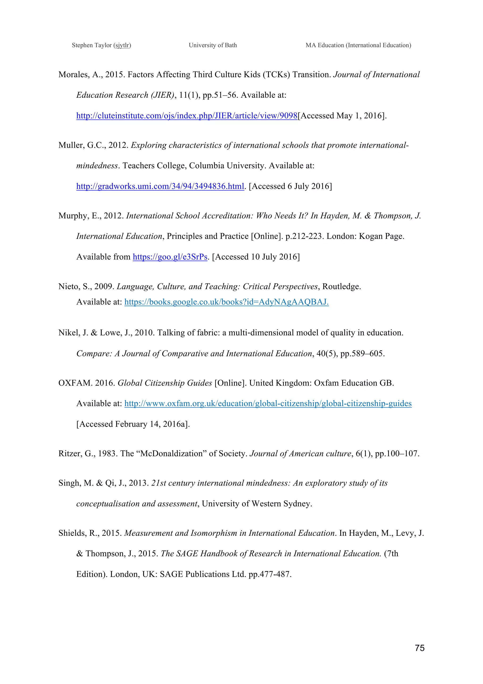 !
Stephen Taylor (sjytlr) University of Bath MA Education (International Education)
!
!
75!
Morales, A., 2015. Factors Affecting Third Culture Kids (TCKs) Transition. Journal of International
Education Research (JIER), 11(1), pp.51–56. Available at:
http://cluteinstitute.com/ojs/index.php/JIER/article/view/9098[Accessed May 1, 2016].
Muller, G.C., 2012. Exploring characteristics of international schools that promote international-
mindedness. Teachers College, Columbia University. Available at:
http://gradworks.umi.com/34/94/3494836.html. [Accessed 6 July 2016]
Murphy, E., 2012. International School Accreditation: Who Needs It? In Hayden, M. & Thompson, J.
International Education, Principles and Practice [Online]. p.212-223. London: Kogan Page.
Available from https://goo.gl/e3SrPs. [Accessed 10 July 2016]
Nieto, S., 2009. Language, Culture, and Teaching: Critical Perspectives, Routledge.
Available at: https://books.google.co.uk/books?id=AdyNAgAAQBAJ.
Nikel, J. & Lowe, J., 2010. Talking of fabric: a multi!dimensional model of quality in education.
Compare: A Journal of Comparative and International Education, 40(5), pp.589–605.
OXFAM. 2016. Global Citizenship Guides [Online]. United Kingdom: Oxfam Education GB.
Available at: http://www.oxfam.org.uk/education/global-citizenship/global-citizenship-guides
[Accessed February 14, 2016a].
Ritzer, G., 1983. The “McDonaldization” of Society. Journal of American culture, 6(1), pp.100–107.
Singh, M. & Qi, J., 2013. 21st century international mindedness: An exploratory study of its
conceptualisation and assessment, University of Western Sydney.
Shields, R., 2015. Measurement and Isomorphism in International Education. In Hayden, M., Levy, J.
& Thompson, J., 2015. The SAGE Handbook of Research in International Education. (7th
Edition). London, UK: SAGE Publications Ltd. pp.477-487.
 