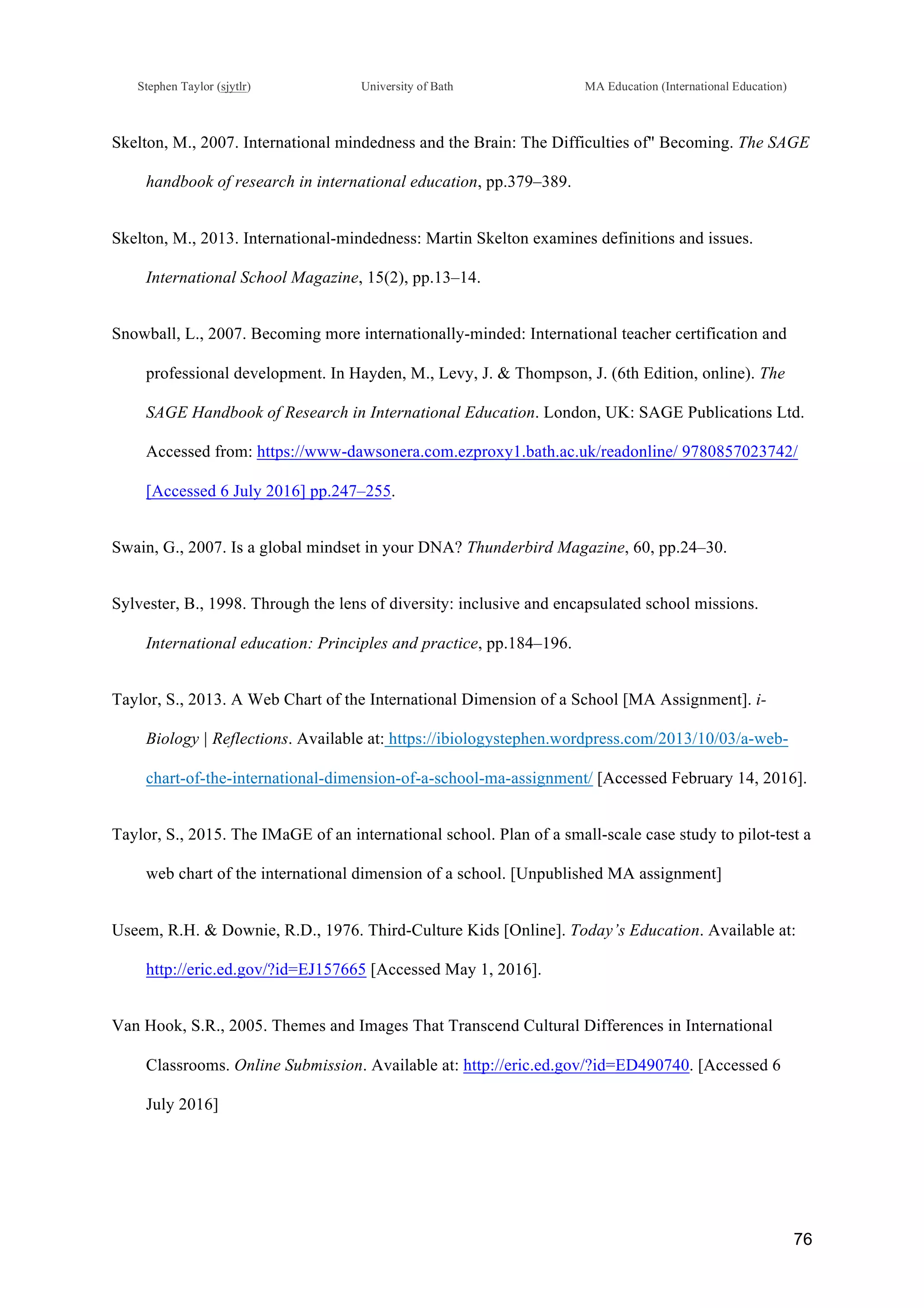 !
Stephen Taylor (sjytlr) University of Bath MA Education (International Education)
!
!
76!
Skelton, M., 2007. International mindedness and the Brain: The Difficulties of" Becoming. The SAGE
handbook of research in international education, pp.379–389.
Skelton, M., 2013. International-mindedness: Martin Skelton examines definitions and issues.
International School Magazine, 15(2), pp.13–14.
Snowball, L., 2007. Becoming more internationally-minded: International teacher certification and
professional development. In Hayden, M., Levy, J. & Thompson, J. (6th Edition, online). The
SAGE Handbook of Research in International Education. London, UK: SAGE Publications Ltd.
Accessed from: https://www-dawsonera.com.ezproxy1.bath.ac.uk/readonline/ 9780857023742/
[Accessed 6 July 2016] pp.247–255.
Swain, G., 2007. Is a global mindset in your DNA? Thunderbird Magazine, 60, pp.24–30.
Sylvester, B., 1998. Through the lens of diversity: inclusive and encapsulated school missions.
International education: Principles and practice, pp.184–196.
Taylor, S., 2013. A Web Chart of the International Dimension of a School [MA Assignment]. i-
Biology | Reflections. Available at: https://ibiologystephen.wordpress.com/2013/10/03/a-web-
chart-of-the-international-dimension-of-a-school-ma-assignment/ [Accessed February 14, 2016].
Taylor, S., 2015. The IMaGE of an international school. Plan of a small-scale case study to pilot-test a
web chart of the international dimension of a school. [Unpublished MA assignment]
Useem, R.H. & Downie, R.D., 1976. Third-Culture Kids [Online]. Today’s Education. Available at:
http://eric.ed.gov/?id=EJ157665 [Accessed May 1, 2016].
Van Hook, S.R., 2005. Themes and Images That Transcend Cultural Differences in International
Classrooms. Online Submission. Available at: http://eric.ed.gov/?id=ED490740. [Accessed 6
July 2016]
 