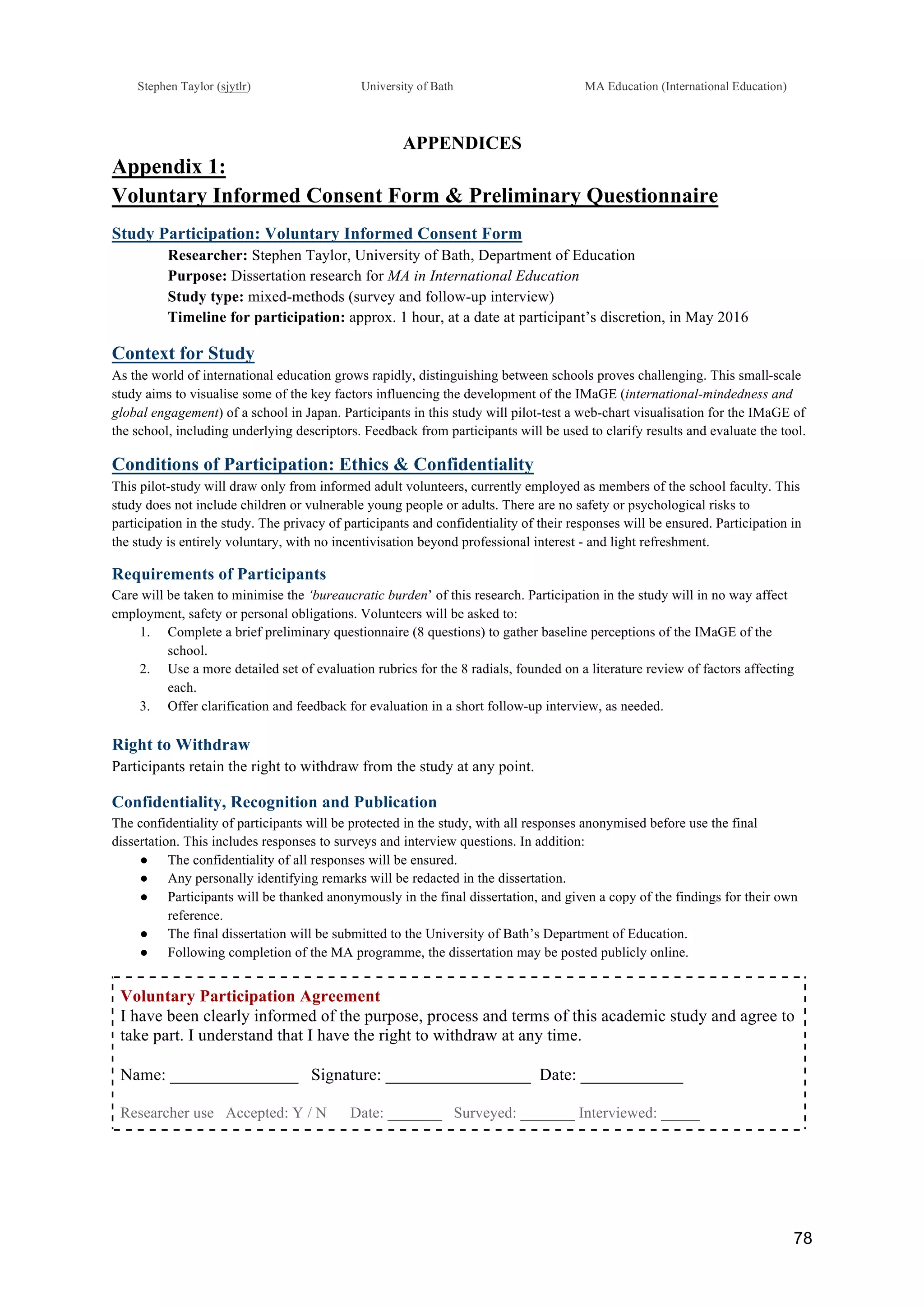 !
Stephen Taylor (sjytlr) University of Bath MA Education (International Education)
!
!
78!
APPENDICES
Appendix 1:
Voluntary Informed Consent Form & Preliminary Questionnaire
Study Participation: Voluntary Informed Consent Form
Researcher: Stephen Taylor, University of Bath, Department of Education
Purpose: Dissertation research for MA in International Education
Study type: mixed-methods (survey and follow-up interview)
Timeline for participation: approx. 1 hour, at a date at participant’s discretion, in May 2016
Context for Study
As the world of international education grows rapidly, distinguishing between schools proves challenging. This small-scale
study aims to visualise some of the key factors influencing the development of the IMaGE (international-mindedness and
global engagement) of a school in Japan. Participants in this study will pilot-test a web-chart visualisation for the IMaGE of
the school, including underlying descriptors. Feedback from participants will be used to clarify results and evaluate the tool.
Conditions of Participation: Ethics & Confidentiality
This pilot-study will draw only from informed adult volunteers, currently employed as members of the school faculty. This
study does not include children or vulnerable young people or adults. There are no safety or psychological risks to
participation in the study. The privacy of participants and confidentiality of their responses will be ensured. Participation in
the study is entirely voluntary, with no incentivisation beyond professional interest - and light refreshment.
Requirements of Participants
Care will be taken to minimise the ‘bureaucratic burden’ of this research. Participation in the study will in no way affect
employment, safety or personal obligations. Volunteers will be asked to:
1.! Complete a brief preliminary questionnaire (8 questions) to gather baseline perceptions of the IMaGE of the
school.
2.! Use a more detailed set of evaluation rubrics for the 8 radials, founded on a literature review of factors affecting
each.
3.! Offer clarification and feedback for evaluation in a short follow-up interview, as needed.
Right to Withdraw
Participants retain the right to withdraw from the study at any point.
Confidentiality, Recognition and Publication
The confidentiality of participants will be protected in the study, with all responses anonymised before use the final
dissertation. This includes responses to surveys and interview questions. In addition:
●! The confidentiality of all responses will be ensured.
●! Any personally identifying remarks will be redacted in the dissertation.
●! Participants will be thanked anonymously in the final dissertation, and given a copy of the findings for their own
reference.
●! The final dissertation will be submitted to the University of Bath’s Department of Education.
●! Following completion of the MA programme, the dissertation may be posted publicly online.
Voluntary Participation Agreement
I have been clearly informed of the purpose, process and terms of this academic study and agree to
take part. I understand that I have the right to withdraw at any time.
Name: _______________ Signature: _________________ Date: ____________
Researcher use Accepted: Y / N Date: _______ Surveyed: _______ Interviewed: _____
 