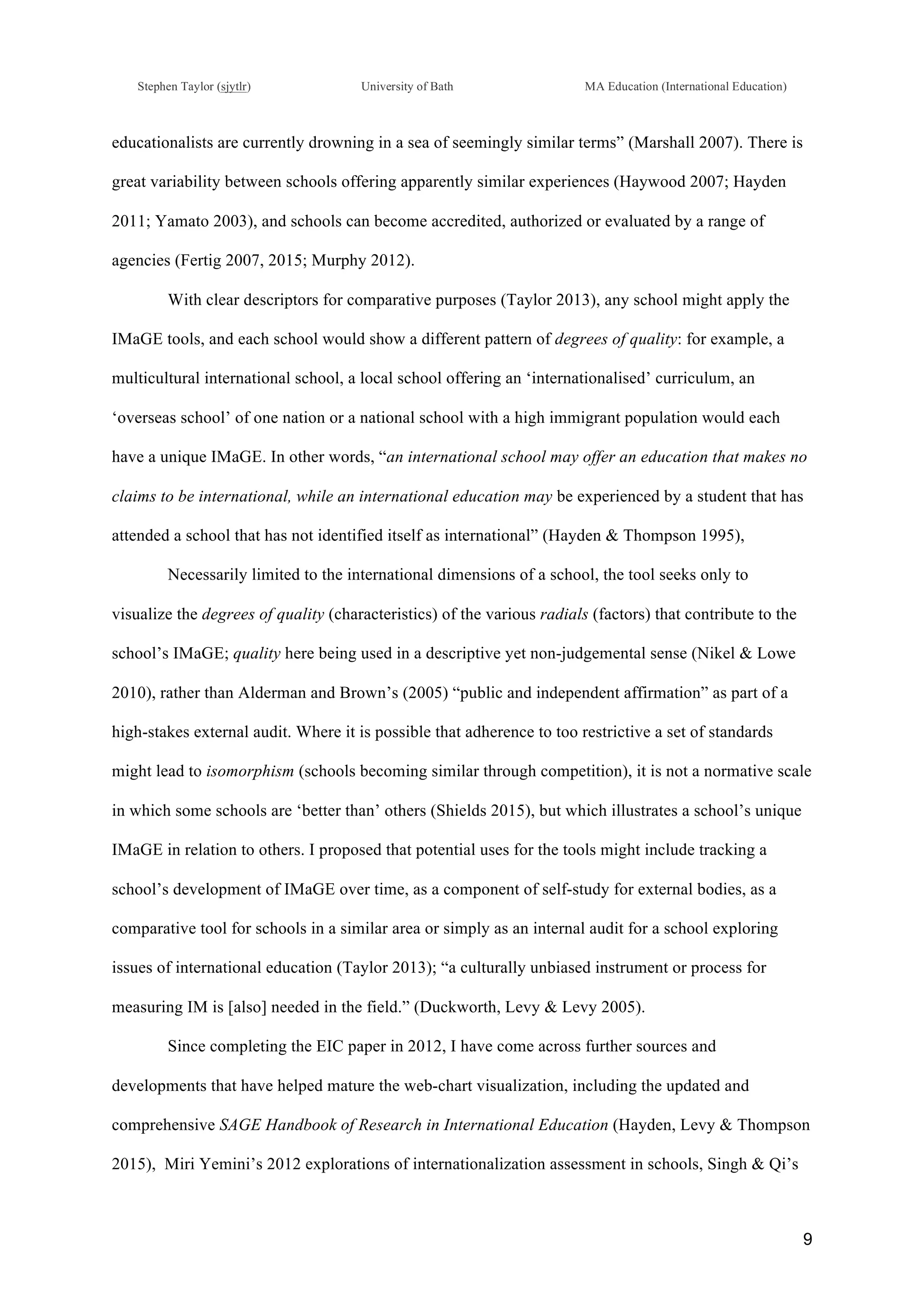 !
Stephen Taylor (sjytlr) University of Bath MA Education (International Education)
!
!
9!
educationalists are currently drowning in a sea of seemingly similar terms” (Marshall 2007). There is
great variability between schools offering apparently similar experiences (Haywood 2007; Hayden
2011; Yamato 2003), and schools can become accredited, authorized or evaluated by a range of
agencies (Fertig 2007, 2015; Murphy 2012).
With clear descriptors for comparative purposes (Taylor 2013), any school might apply the
IMaGE tools, and each school would show a different pattern of degrees of quality: for example, a
multicultural international school, a local school offering an ‘internationalised’ curriculum, an
‘overseas school’ of one nation or a national school with a high immigrant population would each
have a unique IMaGE. In other words, “an international school may offer an education that makes no
claims to be international, while an international education may be experienced by a student that has
attended a school that has not identified itself as international” (Hayden & Thompson 1995),
Necessarily limited to the international dimensions of a school, the tool seeks only to
visualize the degrees of quality (characteristics) of the various radials (factors) that contribute to the
school’s IMaGE; quality here being used in a descriptive yet non-judgemental sense (Nikel & Lowe
2010), rather than Alderman and Brown’s (2005) “public and independent affirmation” as part of a
high-stakes external audit. Where it is possible that adherence to too restrictive a set of standards
might lead to isomorphism (schools becoming similar through competition), it is not a normative scale
in which some schools are ‘better than’ others (Shields 2015), but which illustrates a school’s unique
IMaGE in relation to others. I proposed that potential uses for the tools might include tracking a
school’s development of IMaGE over time, as a component of self-study for external bodies, as a
comparative tool for schools in a similar area or simply as an internal audit for a school exploring
issues of international education (Taylor 2013); “a culturally unbiased instrument or process for
measuring IM is [also] needed in the field.” (Duckworth, Levy & Levy 2005).
Since completing the EIC paper in 2012, I have come across further sources and
developments that have helped mature the web-chart visualization, including the updated and
comprehensive SAGE Handbook of Research in International Education (Hayden, Levy & Thompson
2015), Miri Yemini’s 2012 explorations of internationalization assessment in schools, Singh & Qi’s
 
