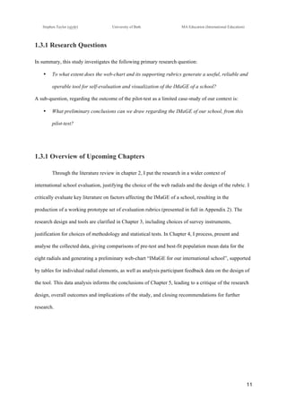 !
Stephen Taylor (sjytlr) University of Bath MA Education (International Education)
!
!
11!
1.3.1 Research Questions
In summary, this study investigates the following primary research question:
•! To what extent does the web-chart and its supporting rubrics generate a useful, reliable and
operable tool for self-evaluation and visualization of the IMaGE of a school?
A sub-question, regarding the outcome of the pilot-test as a limited case-study of our context is:
•! What preliminary conclusions can we draw regarding the IMaGE of our school, from this
pilot-test?
1.3.1 Overview of Upcoming Chapters
Through the literature review in chapter 2, I put the research in a wider context of
international school evaluation, justifying the choice of the web radials and the design of the rubric. I
critically evaluate key literature on factors affecting the IMaGE of a school, resulting in the
production of a working prototype set of evaluation rubrics (presented in full in Appendix 2). The
research design and tools are clarified in Chapter 3, including choices of survey instruments,
justification for choices of methodology and statistical tests. In Chapter 4, I process, present and
analyse the collected data, giving comparisons of pre-test and best-fit population mean data for the
eight radials and generating a preliminary web-chart “IMaGE for our international school”, supported
by tables for individual radial elements, as well as analysis participant feedback data on the design of
the tool. This data analysis informs the conclusions of Chapter 5, leading to a critique of the research
design, overall outcomes and implications of the study, and closing recommendations for further
research.
 