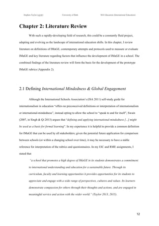 !
Stephen Taylor (sjytlr) University of Bath MA Education (International Education)
!
!
12!
Chapter 2: Literature Review
With such a rapidly-developing field of research, this could be a constantly fluid project,
adapting and evolving as the landscape of international education shifts. In this chapter, I review
literature on definitions of IMaGE, contemporary attempts and protocols used to measure or evaluate
IMaGE and key literature regarding factors that influence the development of IMaGE in a school. The
combined findings of the literature review will form the basis for the development of the prototype
IMaGE rubrics (Appendix 2).
2.1 Defining International Mindedness & Global Engagement
Although the International Schools Association’s (ISA 2011) self-study guide for
internationalism in education “offers no preconceived definitions or interpretation of internationalism
or international-mindedness”, instead opting to allow the school to “speak to and for itself”, Swain
(2007, in Singh & Qi 2013) argues that “defining and applying international-mindedness [...] might
be used as a basis for formal learning”. In my experience it is helpful to provide a common definition
for IMaGE that can be used by all stakeholders; given the potential future application for comparison
between schools (or within a changing school over time), it may be necessary to have a stable
reference for interpretation of the rubrics and questionnaires. In my EIC and RME assignments, I
stated that
“a school that promotes a high degree of IMaGE in its students demonstrates a commitment
to international understanding and education for a sustainable future. Through its
curriculum, faculty and learning opportunities it provides opportunities for its students to
appreciate and engage with a wide range of perspectives, cultures and values. Its learners
demonstrate compassion for others through their thoughts and actions, and are engaged in
meaningful service and action with the wider world.” (Taylor 2013, 2015).
 