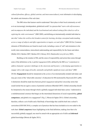 !
Stephen Taylor (sjytlr) University of Bath MA Education (International Education)
!
!
14!
cultural pluralism, efficacy, global centrism, and interconnectedness), were informative in developing
the radials and elements of the web chart.
The IBO stress that learners need to understand “their place in their local community as well
as in an increasingly interdependent, globalized world” in a process that “starts with self-awareness
and encompasses the individual and the local/national and cultural setting of the school as well as
exploring the wider environment.” (IBO 2009), and defining an internationally-minded individual as
one who “values the world as the broadest context for learning, develops conceptual understanding
across a range of subjects and offers opportunities to inquire, act and reflect” (IBO 2012a). Common
elements of IM definitions are found in much work, including a sense of ‘self’ and orientation in the
world, inter-connectedness, intercultural understanding and responsibility for the future and others
(Muller 2012; Skelton 2007; Skelton 2013; Hersey 2012; Duckworth, Levy & Levy 2005).
Building on the mindset of IM, and the sense of responsibility and action that comes through
some of the definitions so far, is global engagement (GE), defined by the IBO as a “commitment to
address humanity’s greatest challenges in the classroom and beyond, [...] developing opportunities to
engage with a wide range of locally, nationally and globally significant issues and ideas” (IBO
2012b). Engagement should be interpreted as the actions of an internationally-minded individual, and
may give more of the ‘observable outcomes’ of education for IM mentioned by Haywood (2015, p80).
A distinction should be made here between global engagement and global citizenship; terms that
sound similar but are again a source of potential confusion (Marshall 2007). Global citizenship should
be interpreted as the means through which a globally engaged individual takes action, “understood as
a multidimensional construct that hinges on the interrelated dimensions of social responsibility, global
competence, and global civic engagement” (Fig. 2, Morais & Ogden 2011). Global citizenship,
therefore, reflects a set of skills and a fluid body of knowledge that could be built into a school’s
curriculum (OXFAM 2016), a complex set of practices that has been included as its own radial in the
web chart. Global competence bears highlighting in the final definition, making clear that to be
successfully globally engaged, one must be armed with an appropriate set of skills and informed
global knowledge (Morais & Ogden 2011).
 