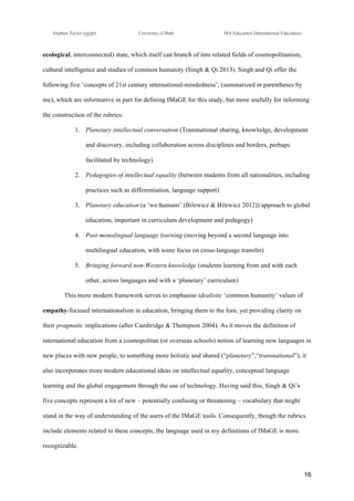 !
Stephen Taylor (sjytlr) University of Bath MA Education (International Education)
!
!
16!
ecological, interconnected) state, which itself can branch of into related fields of cosmopolitanism,
cultural intelligence and studies of common humanity (Singh & Qi 2013). Singh and Qi offer the
following five ‘concepts of 21st century international-mindedness’, (summarized in parentheses by
me), which are informative in part for defining IMaGE for this study, but more usefully for informing
the construction of the rubrics:
1.! Planetary intellectual conversation (Transnational sharing, knowledge, development
and discovery, including collaboration across disciplines and borders, perhaps
facilitated by technology)
2.! Pedagogies of intellectual equality (between students from all nationalities, including
practices such as differentiation, language support)
3.! Planetary education (a ‘we-humans’ (Bilewicz & Bilewicz 2012)) approach to global
education, important in curriculum development and pedagogy)
4.! Post-monolingual language learning (moving beyond a second language into
multilingual education, with some focus on cross-language transfer)
5.! Bringing forward non-Western knowledge (students learning from and with each
other, across languages and with a ‘planetary’ curriculum)
This more modern framework serves to emphasise idealistic ‘common humanity’ values of
empathy-focused internationalism in education, bringing them to the fore, yet providing clarity on
their pragmatic implications (after Cambridge & Thompson 2004). As it moves the definition of
international education from a cosmopolitan (or overseas schools) notion of learning new languages in
new places with new people, to something more holistic and shared (“planetary”,“transnational”), it
also incorporates more modern educational ideas on intellectual equality, conceptual language
learning and the global engagement through the use of technology. Having said this, Singh & Qi’s
five concepts represent a lot of new – potentially confusing or threatening – vocabulary that might
stand in the way of understanding of the users of the IMaGE tools. Consequently, though the rubrics
include elements related to these concepts, the language used in my definitions of IMaGE is more
recognizable.
 