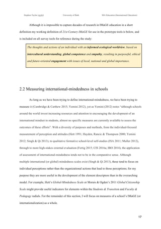 !
Stephen Taylor (sjytlr) University of Bath MA Education (International Education)
!
!
17!
Although it is impossible to capture decades of research in IMaGE education in a short
definition my working definition of 21st Century IMaGE for use in the prototype tools is below, and
is included on all survey tools for reference during the study:
The thoughts and actions of an individual with an informed ecological worldview, based on
intercultural understanding, global competence and empathy, resulting in purposeful, ethical
and future-oriented engagement with issues of local, national and global importance.
2.2 Measuring international-mindedness in schools
As long as we have been trying to define international-mindedness, we have been trying to
measure it (Cambridge & Carthew 2015; Yemini 2012), yet as Yemini (2012) notes “although schools
around the world invest increasing resources and attention to encouraging the development of an
international mindset in students, almost no specific measures are currently available to assess the
outcomes of these efforts”. With a diversity of purposes and methods, from the individual-focused
measurement of perception and attitudes (Hett 1991; Hayden, Rancic & Thompson 2000; Yemini
2012; Singh & Qi 2013), to qualitative formative school-level self-studies (ISA 2011; Muller 2012),
through to more high-stakes external evaluation (Fertig 2015; CIS 2016a; IBO 2014), the application
of assessment of international-mindedness tends not to be in the comparative sense. Although
multiple international (or global) mindedness scales exist (Singh & Qi 2013), these tend to focus on
individual perceptions rather than the organizational actions that lead to those perceptions; for my
purpose they are more useful in the development of the element descriptors than in the overarching
model. For example, Hett’s Global-Mindedness Scale or Morais & Ogden’s 2011 Global Citizenship
Scale might provide useful indicators for elements within the Students & Transition and Faculty &
Pedagogy radials. For the remainder of this section, I will focus on measures of a school’s IMaGE (or
internationalization) as a whole.
 