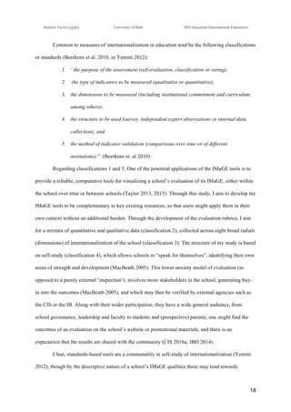 !
Stephen Taylor (sjytlr) University of Bath MA Education (International Education)
!
!
18!
Common to measures of internationalization in education tend be the following classifications
or standards (Beerkens et al. 2010, in Yemini 2012):
1.! “the purpose of the assessment (self-evaluation, classification or rating);
2.! the type of indicators to be measured (qualitative or quantitative);
3.! the dimensions to be measured (including institutional commitment and curriculum,
among others);
4.! the structure to be used (survey, independent expert observations or internal data
collection); and
5.! the method of indicator validation (comparisons over time or of different
institutions).” (Beerkens et. al 2010)
Regarding classifications 1 and 5, One of the potential applications of the IMaGE tools is to
provide a reliable, comparative tools for visualizing a school’s evaluation of its IMaGE, either within
the school over time or between schools (Taylor 2013, 2015). Through this study, I aim to develop my
IMaGE tools to be complementary to key existing resources, so that users might apply them in their
own context without an additional burden. Through the development of the evaluation rubrics, I aim
for a mixture of quantitative and qualitative data (classification 2), collected across eight broad radials
(dimensions) of internationalization of the school (classification 3). The structure of my study is based
on self-study (classification 4), which allows schools to “speak for themselves”, identifying their own
areas of strength and development (MacBeath 2005). This lower-anxiety model of evaluation (as
opposed to a purely external ‘inspection’), involves more stakeholders in the school, generating buy-
in into the outcomes (MacBeath 2005), and which may then be verified by external agencies such as
the CIS or the IB. Along with their wider participation, they have a wide general audience, from
school governance, leadership and faculty to students and (prospective) parents; one might find the
outcomes of an evaluation on the school’s website or promotional materials, and there is an
expectation that the results are shared with the community (CIS 2016a; IBO 2014).
Clear, standards-based tools are a commonality in self-study of internationalization (Yemini
2012), though by the descriptive nature of a school’s IMaGE qualities these may tend towards
 