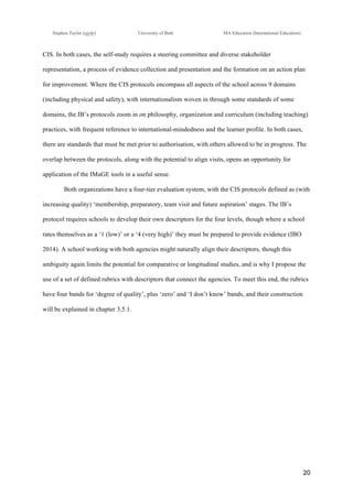 !
Stephen Taylor (sjytlr) University of Bath MA Education (International Education)
!
!
20!
CIS. In both cases, the self-study requires a steering committee and diverse stakeholder
representation, a process of evidence collection and presentation and the formation on an action plan
for improvement. Where the CIS protocols encompass all aspects of the school across 9 domains
(including physical and safety), with internationalism woven in through some standards of some
domains, the IB’s protocols zoom in on philosophy, organization and curriculum (including teaching)
practices, with frequent reference to international-mindedness and the learner profile. In both cases,
there are standards that must be met prior to authorisation, with others allowed to be in progress. The
overlap between the protocols, along with the potential to align visits, opens an opportunity for
application of the IMaGE tools in a useful sense.
Both organizations have a four-tier evaluation system, with the CIS protocols defined as (with
increasing quality) ‘membership, preparatory, team visit and future aspiration’ stages. The IB’s
protocol requires schools to develop their own descriptors for the four levels, though where a school
rates themselves as a ‘1 (low)’ or a ‘4 (very high)’ they must be prepared to provide evidence (IBO
2014). A school working with both agencies might naturally align their descriptors, though this
ambiguity again limits the potential for comparative or longitudinal studies, and is why I propose the
use of a set of defined rubrics with descriptors that connect the agencies. To meet this end, the rubrics
have four bands for ‘degree of quality’, plus ‘zero’ and ‘I don’t know’ bands, and their construction
will be explained in chapter 3.5.1.
 